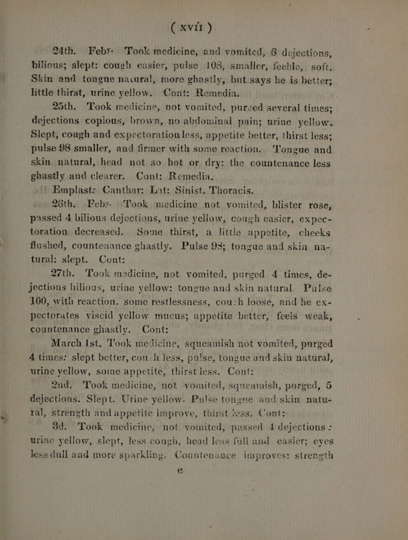 24th. Feby: Took medicine, and vomited, 6 dejections, bittous; slept: cough easier, pulse 103, smaller, feeble, soft. Skin and tongue navura!, more vhastly, but says he is better; little thirst, urine yellow. Cont: Remedia. 25th. Took medicine, not vomited, purzed several times; dejections copious, brown, no abdominal pain; urine yellow, Slept, cough and expectorationless, appetite better, thirst less: pulse 98 smaller, and firmer with some reaction. ‘Tongue and skin natural, head not so hot or dry: the countenance less ghastly and clearer. Cont: Remedia. Emplast: Canthar: Lat: Sinist. Thoracis. 26th. Feby. Took medicine not vomited, blister rose, passed 4 bilious dejections, urine yellow, cough easier, expec- toration decreased. Some thirst, a little appetite, cheeks flushed, countenance ghastly. Pulse 98; tongue and skin na- tural: slept. Cont: 27th. Took medicine, not vomited, purged 4 times, de- jections bilious, urine yellow: tongue and skin natural. Palse 100, with reaction. some restlessness, couch loose, and he ex- pectorates viscid yellow mucus; appetite better, feels weak, countenance ghastly. Cont: March Ist, ‘look medicine, squeamish not vomited, purged 4 times: slept better, cou-h less, pulse, tongue and skin natural, urine yellow, some appetite, thirstless. Cont: 2nd. ‘Took medicine, not vomited, squeamish, purged, 5 dejections. Slept. Urine yellow. Pulse tongue and skin natu- ral, strength and appetite improve, thirst ress. Cont: od. Took medicine, not vomited, passed 4 dejections : urine yellow, slept, less cough, head less full and easier; eyes less dull and more sparkling. Countenance improves: strength ©