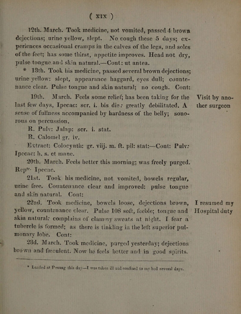 C 3x) 12th. March. Tock medicine, not vomited, passed 4 brown dejections; urine yellow, slept. No cough these 5 days; ex- periences occasional cramps in the calves of the lees, and soles of the feet; has some thirst, appetite improves. Head not dry, pulse tongue and skin natural.—Cont: ut antea. * 18th. Took his medicine, passed several brown dejections; urine yellow: slept, appearance haggard, eyes dull; cvunte- nance clear. Pulse tongue and skin natural; no cough. Cont: 19th. March. Feels some relief; has been taking for the last few days, Ipecac: scr. i. bis die: greatly debilitated, A sense of fullness accompanied by hardness of the belly; sono- reus On percussion, R. Pulv: Jalap: scr. i. stat. R. Calomel er. iv. Extract: Colocynth: gr. viij. m. ft. pil: stat:—Cont: Palv: Ipecac: h, s. et mane. 20th. March. Feels better this morning; was freely purged. Rept: Ipecac. 2ist. Took his medicine, not vomited, bowels regular, urine free. Countenance clear and improved: pulse tongue and skin natural. Cont: 22nd. Took medicine, bowels loose, dejections brown, yellow, countenance clear, Pulse 108 soft, feeble; tongue and skia natural: complains of clammy sweats at night. I fear a tubercle is formed; as there is tinkling in the left superior pul- monary lobe. Cont: 23d. March. 'Took medicine, purged yesterday; dejections brown and feeculent. Now he feels better and in good spirits. ert eee * Laaded at Penang this day—I was taken ill and confined to my bed several days. Visit by ano- ther surgeon T resumed my Hospital duty