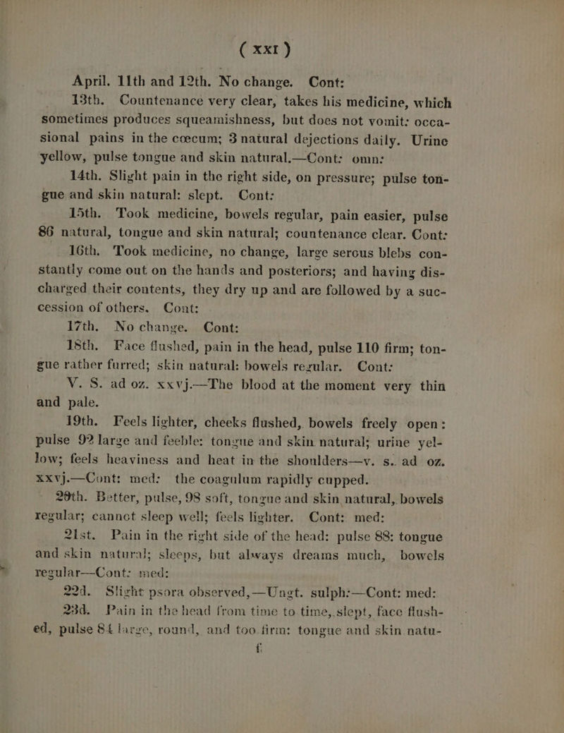 ( xxr) April. 11th and 12th. No change. Cont: 13th. Countenance very clear, takes his medicine, which sometimes produces squeamishness, but does not vomit: occa- sional pains in the coecum; 3 natural dejections daily. Urine yellow, pulse tongue and skin natural.—Cont: omn: 14th. Slight pain in the right side, on pressure; pulse ton- gue and skin natural: slept. Cont: 15th. Took medicine, bowels regular, pain easier, pulse 86 natural, tongue and skin natural; countenance clear. Cont: 16th. Took medicine, no change, large serous blebs con- stantly come out on the hands and posteriors; and having dis- charged their contents, they dry up and are followed by a suc- cession of others. Cont: 17th. Nochange. Cont: Isth. Face flushed, pain in the head, pulse 110 firm; ton- gue rather furred; skin natural: bowels regular. Cont: V. S. ad oz. xxvj.—The blood at the moment very thin and pale. 19th. Feels lighter, cheeks flushed, bowels freely open: pulse 9? large and feeble: tongue and skin natural; urine yel- Jow; feels heaviness and heat in the shoulders—v. s. ad oz. xxXvj.—Cont: med: the coagulum rapidly cupped. 20th. Better, pulse, 98 soft, tongue and skin natural,. bowels regular; cannot sleep well; feels lighter. Cont: med: 2ist. Pain in the right side of the head: pulse 88: tongue and skin natural; sleeps, but always dreams much, bowels regular—Cont: med: 22d. Slight psora observed,—Unet. sulph:—Cont: med: 23d. Pain in the head from time to time, slept, face flush- ed, pulse 84 large, round, and too firm: tongue and skin natu- £