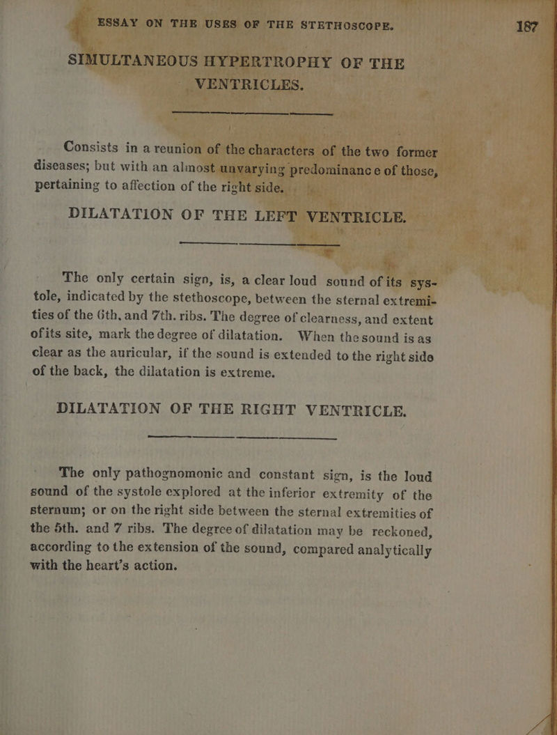 SIMULTANEOUS HYPERTROPHY OF THE VENTRICLES. ae es os eee, Consists in a reunion of the characters of the two former diseases; but with an almost unvarying predominance of those, pertaining to affection of the richt side. DILATATION OF THE LEFT VENTRICLE. nets The only certain sign, is, a clear loud sound of its SyS- tole, indicated by the stethoscope, between the sternal extremi- ties of the Gth, and 7th. ribs. The degree of clearness, and extent ofits site, mark the degree of dilatation. When thesound isas clear as the auricular, if the sound is extended to the right side of the back, the dilatation is extreme. DILATATION OF THE RIGHT VENTRICLE. ee eee The only pathognomonic and constant sign, is the loud sound of the systole explored at the inferior extremity of the sternum; or on the right side between the sternal extremities of the Sth. and 7 ribs. The degree of dilatation may be reckoned, according to the extension of the sound, compared analytically with the heart’s action.