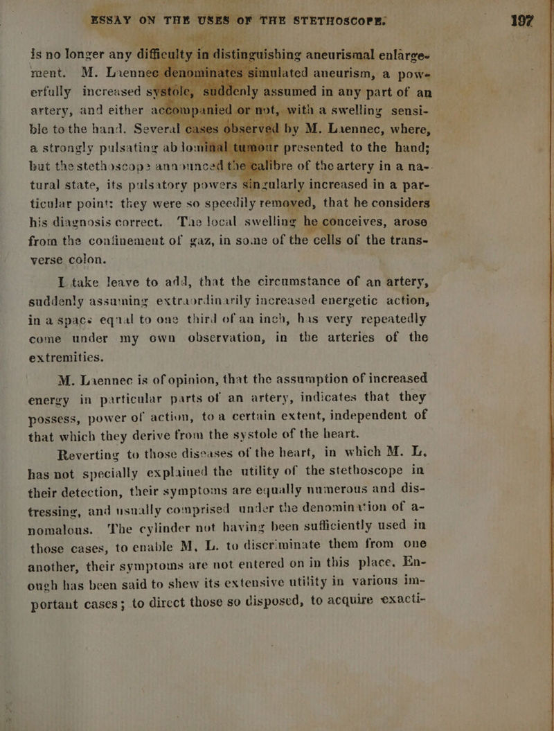 \ as A, see Of ESSAY ON THE USES OF THE STETHOSCOPE. is no longer any d ot y i iguishing aneurismal enlarge- ment. M. Lienne 1lomin ne ted a cin a Hive erfally increased s) a artery, and either accot ; ble to the hand. Several cases ol ei yM. ‘Lasanat, where, inal r spoetdh to the hand; a strongly pulsating ablomina but the stethoscop> announced the calibre of the artery in a na-- tural state, its pulsatory powers sir zularly increased in a par- ticular point: they were so speedily removed, that he considers his diagnosis correct. Tae local swelling 1e conceives, arose from the confinement of gaz, in soe of the ie of the trans- verse. colon. I take leave to add, that the circumstance of an artery, suddenly assuming extraordinarily increased energetic action, in a space eqial to one third of an inch, has very repeatedly come under my own observation, in the arteries of the extremities. M. Laennec is of opinion, that the assumption of increased energy in particular parts of an artery, indicates that they possess, power of action, toa certain extent, independent of that which they derive from the systole of the heart. Reverting to those diseases of the heart, in which M. L. has not specially explained the utility of the stethoscope in their detection, their symptoms are equally numerous and dis- tressing, and usually comprised ander the denominvtion of a- nomalous. The cylinder not having been sufficiently used in those cases, to enable M, L. to discriminate them from one another, their symptoms are not entered on in this place. En- ough has been said to shew its extensive utility in various im- portant cases; to direct those so disposed, to acquire exacti-