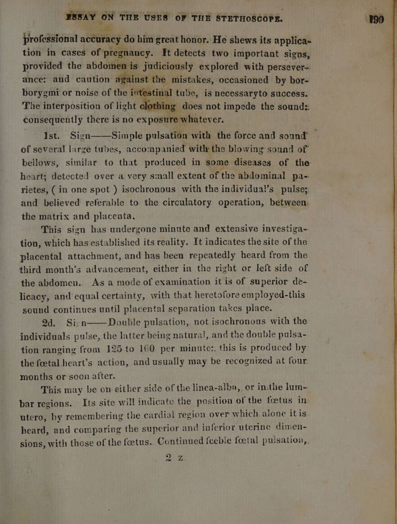 ESSAY ON THE USES oF THE STETHOSCOPE. | ne jirofedsional accuracy do him great honor. He shews its applica+ tion in cases of pregnancy. Ft detects two important signs, provided the ne judiciously explored with persever-. ance: and caution inst ‘i (grea occasioned by bor- forbes ids or noise of the intesti consequently there is no =a ex permet tox ets Ist. Sign——Simple pulsation with the force and sound of several large tubes, accompanied with the blowing sound of bellows, similar to that produced in some diseases of the heart; detected over a very small extent of the abdominal pa- rietes, (in one spot ) isochronous with the individual’s pulse;: and believed referable to the circulatory operation, between. the matrix and placenta, This sign has undergone minute and extensive investiga- tion, which has established its reality. It indicates the site of the placental attachment,.and has been repeatedly heard from the third month’s advancement, either in the right or left side of the abdomen.. As a mode of examination it is of superior de- lieacy, and equal certainty, with that heretofore employed-this sound continues until placental separation takes place. 94. Sivn——Double pulsation, not isochronous with the individuals pulse, the latter being natural, and the double pulsa- tion ranging from 125.to 16@ per minutes. this is produced by the foctal.heart’s action, and usually may be recognized at four. months or soon after. This may be on either side of the linea-aiba,, or in:the lum-. bar regions. Its site will indicate the position of the foetus In: utero, by remembering the cardial region over which alone itis heard, and comparing the superior and inferior uterine dimen- sions. with those of the feetus.. Continued feebie foetal pulsation,, » pee