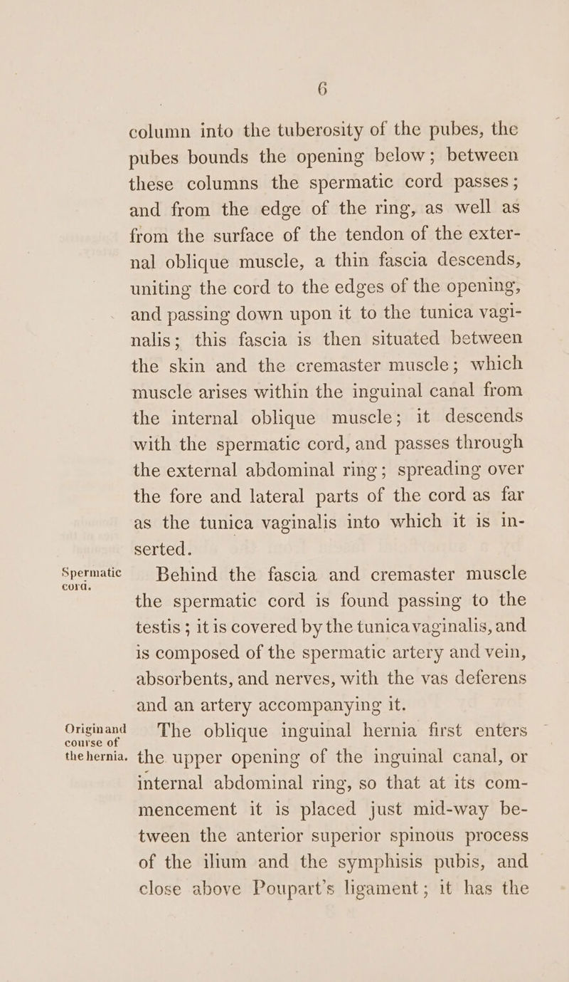 Spermatic cord. Originand course of the hernia. 6 column into the tuberosity of the pubes, the pubes bounds the opening below; between these columns the spermatic cord passes ; and from the edge of the ring, as well as from the surface of the tendon of the exter- nal oblique muscle, a thin fascia descends, uniting the cord to the edges of the opening, and passing down upon it to the tunica vagi- nalis; this fascia is then situated between the skin and the cremaster muscle; which muscle arises within the inguinal canal from the internal oblique muscle; it descends with the spermatic cord, and passes through the external abdominal ring; spreading over the fore and lateral parts of the cord as far as the tunica vaginalis into which it is in- serted. Behind the fascia and cremaster muscle the spermatic cord is found passing to the testis ; it is covered by the tunica vaginalis, and is composed of the spermatic artery and vein, absorbents, and nerves, with the vas deferens and an artery accompanying it. The oblique inguinal hernia first enters the upper opening of the inguinal canal, or internal abdominal ring, so that at its com- mencement it is placed just mid-way be- tween the anterior superior spinous process of the illum and the symphisis pubis, and close above Poupart’s ligament; it has the