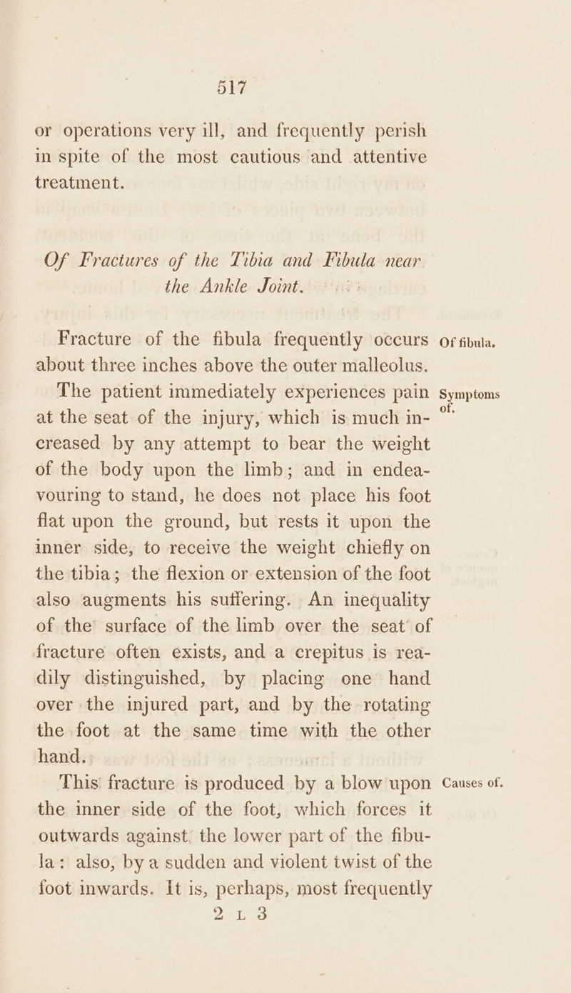 or operations very ill, and frequently perish in spite of the most cautious and attentive treatment. Of Fractures of the Tibia and Fibula near the Ankle Joint. Fracture of the fibula frequently occurs about three inches above the outer malleolus. The patient immediately experiences pain creased by any attempt to bear the weight of the body upon the limb; and in endea- vouring to stand, he does not place his foot flat upon the ground, but rests it upon the inner side, to receive the weight chiefly on the tibia; the flexion or extension of the foot also augments his suffering. An inequality of the surface of the limb over the seat’ of fracture often exists, and a crepitus is rea- dily distinguished, by placing one hand over the injured part, and by the rotating the foot at the same time with the other hand... | This’ fracture is produced by a blow upon the inner side of the foot, which forces it outwards against, the lower part of the fibu- la: also, by a sudden and violent twist of the foot inwards. It is, perhaps, most frequently 2 Lio Of fibula. Symptoms i Causes of.