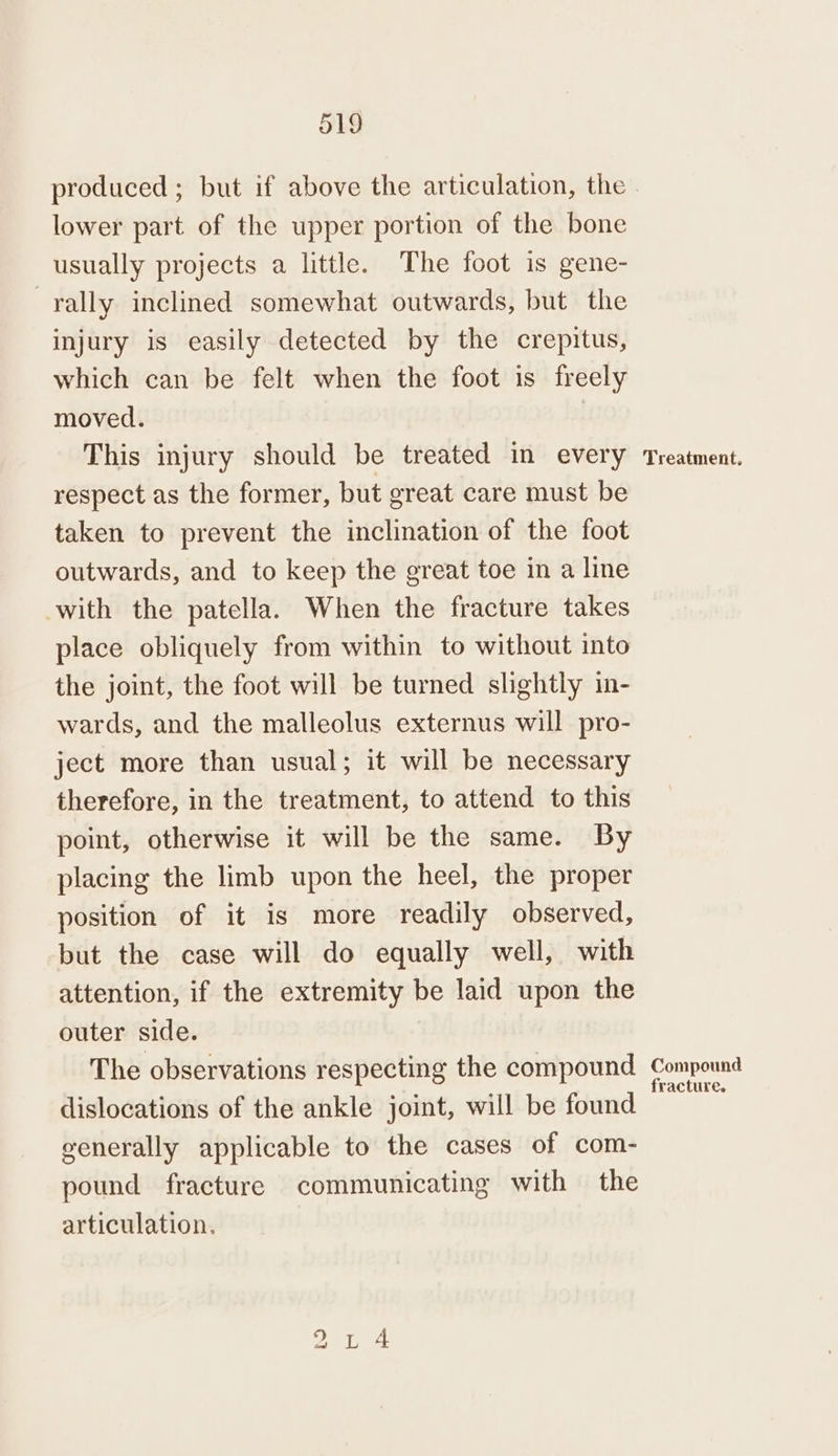 lower part of the upper portion of the bone usually projects a little. The foot is gene- rally inclined somewhat outwards, but the injury is easily detected by the crepitus, which can be felt when the foot is freely moved. This injury should be treated in every respect as the former, but great care must be taken to prevent the inclination of the foot outwards, and to keep the great toe in a line with the patella. When the fracture takes place obliquely from within to without into the joint, the foot will be turned slightly in- wards, and the malleolus externus will pro- ject more than usual; it will be necessary therefore, in the treatment, to attend to this point, otherwise it will be the same. By placing the limb upon the heel, the proper position of it is more readily observed, but the case will do equally well, with attention, if the extremity be laid upon the outer side. The observations respecting the compound dislocations of the ankle joint, will be found eenerally applicable to the cases of com- pound fracture communicating with the articulation. bo me =—= Treatment. Compound fracture.