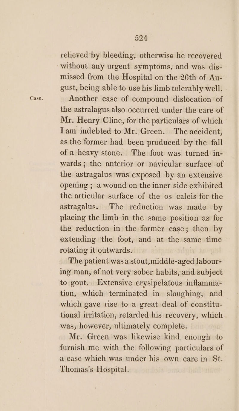 relieved by bleeding, otherwise he recovered missed from the Hospital on the 26th of Au- gust, being able to use his limb tolerably well. Another case of compound dislocation of the astralagus also occurred under the care of Mr. Henry Cline, for the particulars of which Iam indebted to Mr. Green. The accident, as the former had been produced by the fall of a heavy stone. The foot was turned in- wards; the anterior or navicular surface of the astragalus was exposed by an extensive opening ; a wound on the inner side exhibited the articular surface of the os calcis for the astragalus. The reduction was made by placing the limb in the same position as for the reduction in the former case; then by extending the foot, and at the same time rotating it outwards. The patient wasa stout,middle- aged labour- ing man, of not very sober habits, and subject to gout. Extensive erysipelatous inflamma- tion, which terminated in sloughing, and which gave rise to a great deal of constitu- tional irritation, retarded his recovery, which was, however, ultimately complete. Mr. Green was lkewise kind enough to furnish me with the following particulars of a case which was under his own care in St. Thomas’s Hospital.