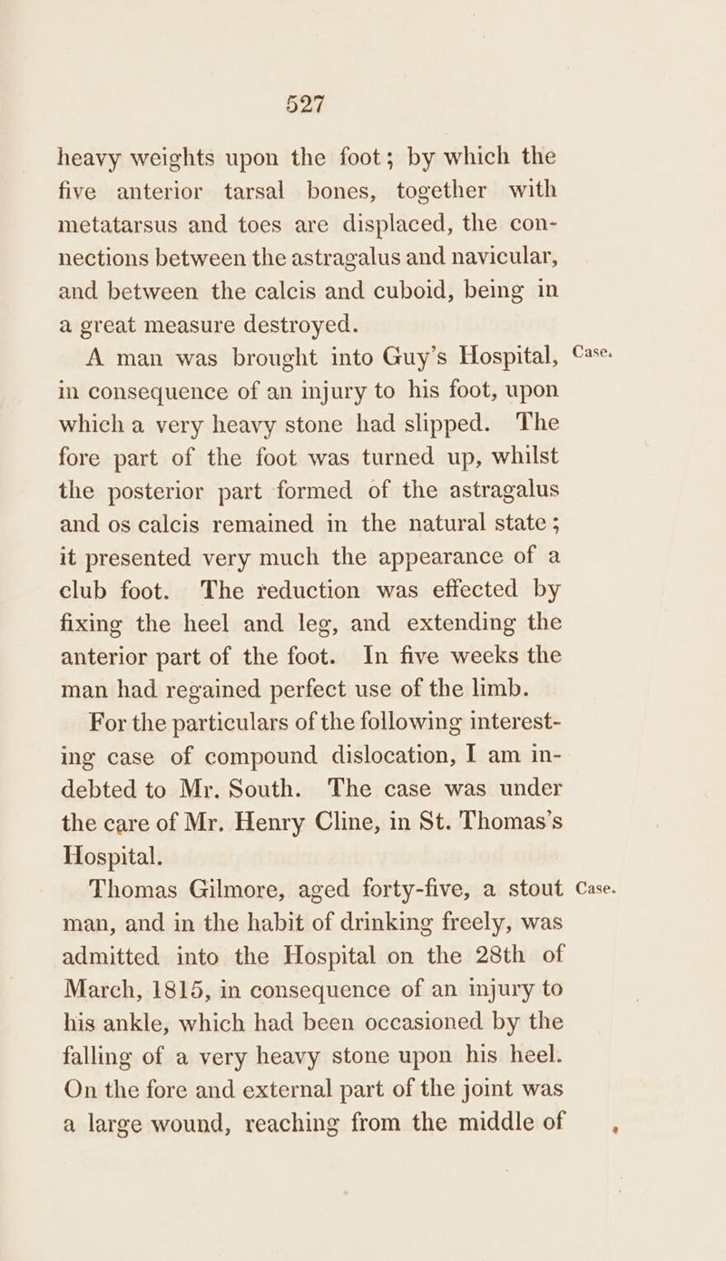 heavy weights upon the foot; by which the five anterior tarsal bones, together with metatarsus and toes are displaced, the con- nections between the astragalus and navicular, and between the calcis and cuboid, being in a great measure destroyed. A man was brought into Guy’s Hospital, in consequence of an injury to his foot, upon which a very heavy stone had slipped. The fore part of the foot was turned up, whilst the posterior part formed of the astragalus and os calcis remained in the natural state ; it presented very much the appearance of a club foot. The reduction was effected by fixing the heel and leg, and extending the anterior part of the foot. In five weeks the man had regained perfect use of the limb. For the particulars of the following interest- ing case of compound dislocation, I am in- debted to Mr. South. The case was under the care of Mr. Henry Cline, in St. Thomas’s Hospital. Thomas Gilmore, aged forty-five, a stout man, and in the habit of drinking freely, was admitted into the Hospital on the 28th of March, 1815, in consequence of an injury to his ankle, which had been occasioned by the falling of a very heavy stone upon his heel. On the fore and external part of the joint was a large wound, reaching from the middle of Case. Case.