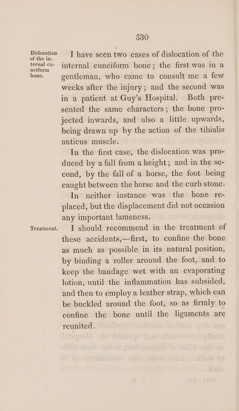 Dislocation of the in- ternal cu- neiform bone. Treatment. 530 I have seen two cases of dislocation of the internal cuneiform bone; the first was in a gentleman, who came to consult me a few weeks after the injury; and the second was in a patient at Guy’s Hospital. Both pre- sented the same characters; the bone pro- jected inwards, and also a little upwards, being drawn up by the action of the tibialis anticus muscle. . In the first case, the dislocation was pro- duced by a fall from a height; and in the se- cond, by the fall of a horse, the foot being caught between the horse and the curb stone. In neither instance was the bone re- placed, but the displacement did not occasion any important lameness. I should recommend in the treatment af these accidents,—first, to confine the bone as much as possible in its natural position, by binding a roller around the foot, and to keep the bandage wet with an evaporating lotion, until the inflammation has subsided, and then to employ a leather strap, which can be buckled around the foot, so as firmly to confine the bone until the ligaments are reunited.