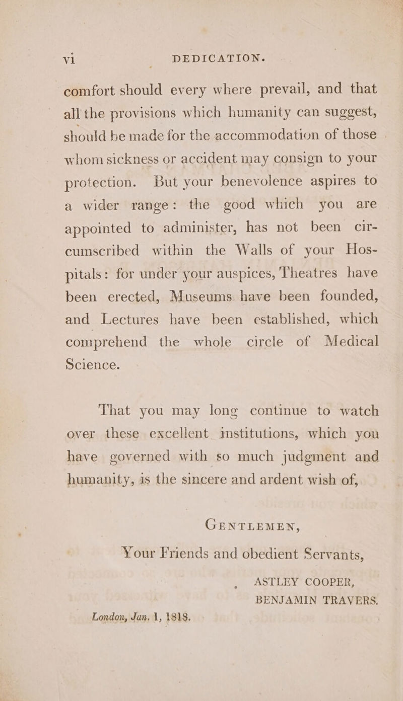 comfort should every where prevail, and that all the provisions which humanity can suggest, should be made for the accommodation of those | whom sickness or accident may consign to your protection. But your benevolence aspires to a wider range: the good which you are appointed to administer, has not been cir- cumscribed within the Walls of your Hos- pitals: for under your auspices, ‘Theatres have been erected, Museums have been founded, and Lectures have been established, which comprehend the whole circle of Medical Science. That you may long continue to watch over these excellent imstitutions, which you have governed with so much judgment and humanity, is the sincere and ardent wish of, GENTLEMEN, Your Friends and obedient Servants, ASTLEY COOPER, BENJAMIN TRAVERS, London, Jan. 1, 1818.