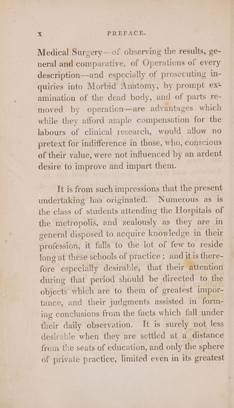 Medical Surgery—of observing the results, ge- neral and comparative, of Operations of every description—and especially of prosecuting in- quiries into Morbid Anatomy, by prompt ex- amination of the dead body, and of parts re- moved by operation—are advantages which while they afford ample compensation for the labours of clinical research, would allow no pretext for indifference in those, who, conscious of their value, were not influenced by an ardent desire to improve and impart them. It is from such impressions that the present undertaking has originated. Numerous as is the class of students attending the Hospitals of the metropolis, and zealously as they are in general disposed to acquire knowledge in their profession, it falls to the lot of few to reside long at these schools of practice ; and itis there- fore especially desirable, that their attention during that period should be directed to the objects which are to them of greatest impor- tance, and their judgments assisted in form- ing conclusions from the facts which fall under their daily observation. It is surely not less desirable when they are settled at a distance from the seats of education, and only the sphere of private practice, limited even in its greatest