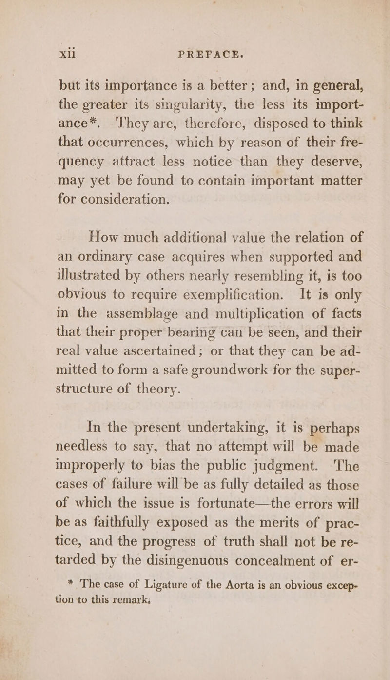but its importance is a better; and, in general, the greater its singularity, the less its import- ance*. ‘They are, therefore, disposed to think that occurrences, which by reason of their fre- quency attract less notice than they deserve, may yet be found to contain important matter for consideration. How much additional value the relation of an ordinary case acquires when supported and illustrated by others nearly resembling it, is too obvious to require exemplification. It is only in the assemblage and multiplication of facts that their proper bearing can be seen, and their real value ascertained; or that they can be ad- mitted to form a safe groundwork for the super- structure of theory. In the present undertaking, it is perhaps needless to say, that no attempt will be made improperly to bias the public judgment. The cases of failure will be as fully detailed as those of which the issue is fortunate—the errors will be as faithfully exposed as the merits of prac- tice, and the progress of truth shall not be re- tarded by the disingenuous concealment of er- * The case of Ligature of the Aorta is an obvious excep- tion to this remark,