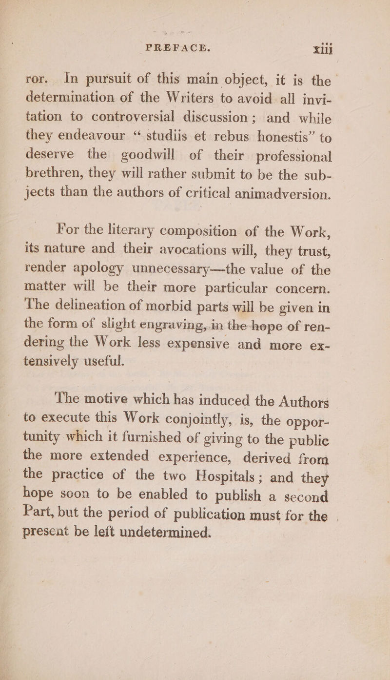 ror. In pursuit of this main object, it is the determination of the Writers to avoid all invi- tation to controversial discussion ; and while they endeavour “ studiis et rebus honestis” to deserve the goodwill of their professional brethren, they will rather submit to be the sub- jects than the authors of critical animadversion. For the literary composition of the Work, its nature and their avocations will, they trust, render apology unnecessary—the value of the matter will be their more particular concern. The delineation of morbid parts will be given in the form of slight engraving,.in the-hepe of ren- dering the Work less expensive and more ex- tensively useful. The motive which has induced the Authors to execute this Work conjointly, is, the oppor- tunity which it furnished of giving to the public the more extended experience, derived from the practice of the two Hospitals ; and they hope soon to be enabled to publish a second _ Part, but the period of publication must for the | present be left undetermined. __