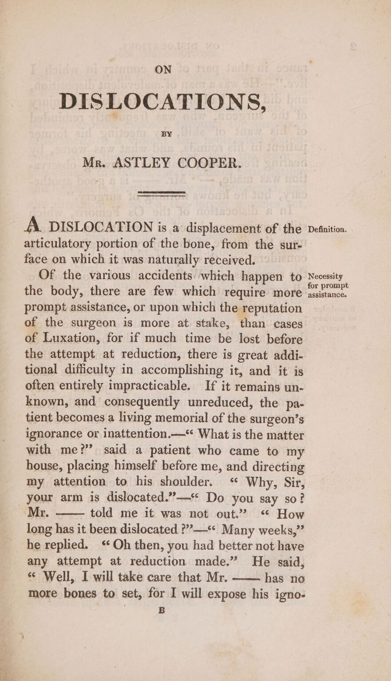 DISLOCATIONS, BY Mr. ASTLEY COOPER. A. DISLOCATION is a displacement of the articulatory portion of the bone, from the sur- face on which it was naturally received. Of the various accidents which happen to the body, there are few which require more prompt assistance, or upon which the reputation of the surgeon is more at stake, than cases of Luxation, for if much time be lost before the attempt at reduction, there is great addi- tional difficulty in accomplishing it, and it is often entirely impracticable. If it remains un- known, and consequently unreduced, the pa- tient becomes a living memorial of the surgeon’s ignorance or inattention.—* What is the matter with me?’ said a patient who came to my house, placing himself before me, and directing my attention to his shoulder. ‘ Why, Sir, told me it was not out.” *‘ How long has it been dislocated ?”’?—*« Many weeks,” any attempt at reduction made.” He said, «© Well, I will take care that Mr. - has no more bones to set, for I will expose his igno- | B Definition. Necessity assistance.