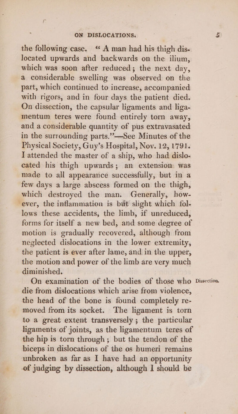 the following case. ‘* A man had his thigh dis- located upwards and backwards on the ilium, which was soon after reduced; the next day, a considerable swelling was observed on the part, which continued to increase, accompanied with rigors, and in four days the patient died. On dissection, the capsular ligaments and liga- mentum teres were found entirely torn away, and a considerable quantity of pus extravasated in the surrounding parts.”—See Minutes of the Physical Society, Guy’s Hospital, Nov. 12, 1791. I attended the master of a ship, who had dislo- cated his thigh upwards; an extension was made to all appearance successfully, but in a few days a large abscess formed on the thigh, which destroyed the man. Generally, how- ever, the inflammation is but slight which fol- lows these accidents, the limb, if unreduced, forms for itself a new bed, and some degree of motion is gradually recovered, although from neglected dislocations in the lower extremity, the patient is ever after lame, and in the upper, the motion and power of the limb are very much diminished. die from dislocations which arise from violence, the head of the bone is found completely re- moved from its socket. ‘The ligament is torn to a great extent transversely ; the particular ligaments of joints, as the ligamentum teres of the hip is torn through ; but the tendon of the biceps in dislocations of the os humeri remains unbroken as far as I have had an opportunity of judging by dissection, although 1 should be