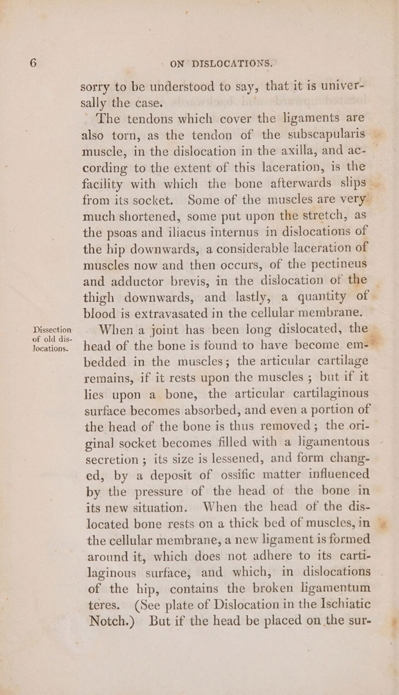 locations. ' ON DISLOCATIONS. sorry to be understood to say ; that it is univer- sally the case. The tendons which cover the ligaments are also torn, as the tendon of the subscapularis — muscle, in the dislocation in the axilla, and ac- — cording to the extent of this laceration, is the _ facility with which the bone afterwards slips _ from its socket. Some of the muscles are very _ much shortened, some put upon the stretch, as the psoas and iliacus internus in dislocations of the hip downwards, a considerable laceration of muscles now and then occurs, of the pectineus and adductor brevis, in the dislocation of the _ thigh downwards, and lastly, a quantity of» blood is extravasated in the cellular membrane. head of the bone is found to aN become em- bedded in the muscles; the articular cartilages remains, if it rests upon the muscles ; but if it lies upon a bone, the articular cartilaginous surface becomes absorbed, and even a portion of the head of the bone is thus removed; the ori- ginal socket becomes filled with a ligamentous secretion ; its size is lessened, and form chang- ed, by a deposit of ossific matter influenced by the pressure of the head of the bone in its new situation. When the head of the dis- located bone rests on a thick bed of muscles, in — the cellular membrane, a new ligament is formed around it, which does not adhere to its cartt- laginous surface, and which, in dislocations of the hip, contains the broken ligamentum teres. (See plate of Dislocation in the Ischiatic Notch.) But if the head be placed on the sur-