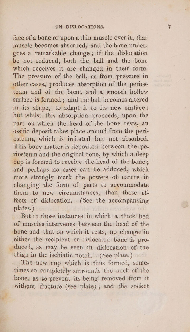 face of a bone or upon a thin muscle over it, that muscle becomes absorbed, and the bone under- goes a remarkable change; if the dislocation be not reduced, both the ball and the bone which receives it are changed in their form. The pressure of the ball, as from pressure in other cases, produces absorption of the perios- teum and of the bone, and a smooth hollow surface is formed; and the ball becomes altered in its shape, to adapt it to its new surface: but whilst this absorption proceeds, upon the part on which the head of the bone rests, an ossific deposit takes place around from the peri- -osteum, which is irritated but not absorbed. This bony matter is deposited between the pe- riosteum and the original bone, by which a.deep cup is formed to receive the head of the bone; — and perhaps no cases can be adduced, which more strongly mark the powers of nature in changing the form of parts to accommodate them to new circumstances, | than these ef- fects of dislocation. (See the accompanying plates.) But in those instances in which a thick bed of muscles intervenes between the head of the bone and that on which it rests, no change: in either the recipient or dislocated bone is pro- duced, as may be seen in dislocation of the thigh in the ischiatic natch. | (See plate.) The new cup which is thus formed, some- times so completely surrounds the neck of the bone, as to prevent its being removed from it without fracture (see plate) ; and the socket
