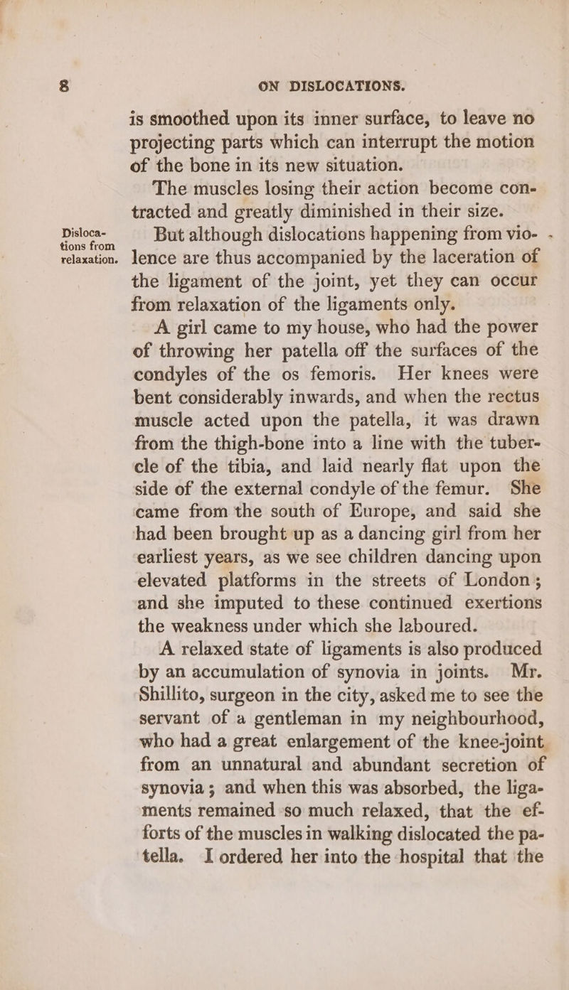Disloca- tions from relaxation. ON DISLOCATIONS. is smoothed upon its inner surface, to leave no projecting parts which can interrupt the motion of the bone in its new situation. The muscles losing their action become con- tracted and greatly diminished in their size. But although dislocations happening from vio- - lence are thus accompanied by the laceration of the ligament of the joint, yet they can occur from relaxation of the ligaments only. A girl came to my house, who had the power of throwing her patella off the surfaces of the condyles of the os femoris. Her knees were bent considerably inwards, and when the rectus muscle acted upon the patella, it was drawn from the thigh-bone into a line with the tuber- cle of the tibia, and laid nearly flat upon the side of the external condyle of the femur. She came from the south of Europe, and said she earliest years, as we see children dancing upon elevated platforms in the streets of London; and she imputed to these continued exertions the weakness under which she laboured. A relaxed state of ligaments is also produced by an accumulation of synovia in joints. Mr. Shillito, surgeon in the city, asked me to see the servant of a gentleman in my neighbourhood, who had a great enlargement of the knee-joint from an unnatural and abundant secretion of synovia; and when this was absorbed, the liga- ments remained ‘so much relaxed, that the ef- forts of the muscles in walking dislocated the pa- tella. I ordered her into the hospital that the