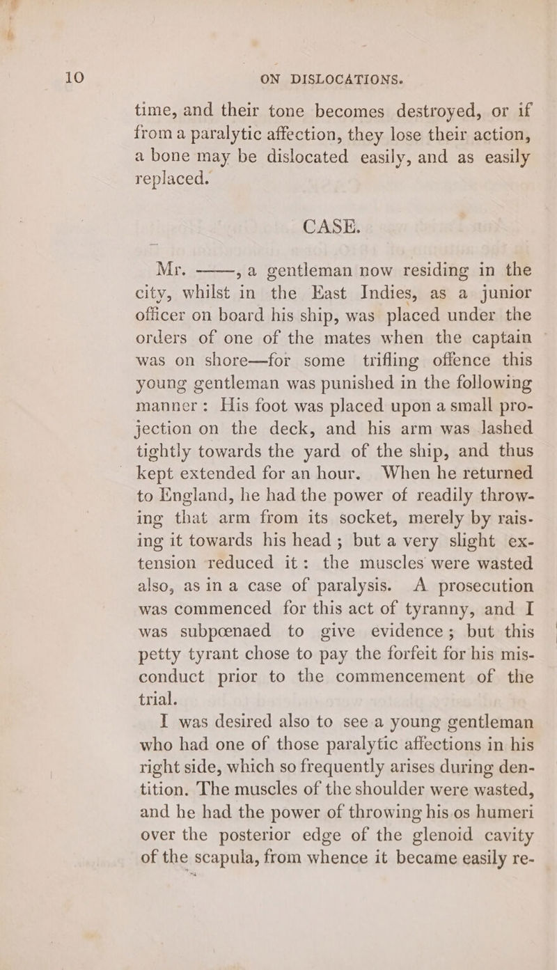 time, and their tone becomes destroyed, or if from a paralytic affection, they lose their action, a bone may be dislocated easily, and as easily replaced. CASE. Mr. , a gentleman now residing in the city, whilst in the Kast Indies, as a junior officer on board his ship, was placed under the orders of one of the mates when the captain was on shore—for some trifling offence this young gentleman was punished in the following manner: His foot was placed upon a small pro- jection on the deck, and his arm was lashed tightly towards the yard of the ship, and thus to England, he had the power of readily throw- ing that arm from its socket, merely by rais- ing it towards his head; but a very slight ex- tension reduced it: the muscles were wasted also, asin a case of paralysis. A prosecution was commenced for this act of tyranny, and I was subpoenaed to give evidence; but this petty tyrant chose to pay the forfeit for his mis- conduct prior to the commencement of the trial. I was desired also to see a young gentleman who had one of those paralytic affections in his right side, which so frequently arises during den- tition. The muscles of the shoulder were wasted, and he had the power of throwing his os humeri over the posterior edge of the glenoid cavity of the scapula, from whence it became easily re-