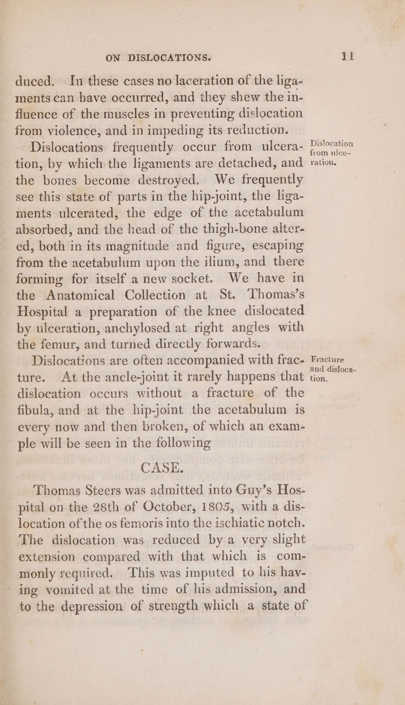 duced. In these cases no laceration of the liga- ments can have occurred, and they shew the in- fluence of the muscles in preventing dislocation from violence, and in impeding its reduction. Dislocations frequently occur from ulcera- tion, by which the ligaments are detached, and the bones become destroyed. We frequently see this state of parts in the hip-joint, the liga- ments ulcerated, the edge of the cot abialanti absorbed, and the head of the thigh-bone alter- ed, both in its magnitude and figure, escaping from the acetabulum upon the ilium, and there forming for itself a new socket. We have in the Anatomical Collection at St. Thomas’s Hospital a preparation of the knee dislocated by ulceration, anchylosed at right angles with the femur, and turned directly forwards. Dislocations are often accompanied with frac- ture. At the ancle-joint it rarely happens that dislocation occurs without a fracture of the fibula, and at the hip-joint the acetabulum is every now and then broken, of which an exam- ple will be seen in the following CASE. Thomas Steers was admitted into Guy’s Hos- pital on the 28th of October, 1805, with a dis- location of the os femoris into the ischiatic notch. The dislocation was reduced by a very slight extension compared with that which is com- monly required, This was imputed to his hay- - ing vomited at the time of his admission, and to the depression of strength which a state of Dislocation from ulc¢e- Y ation. Fracture and disloca- tion.