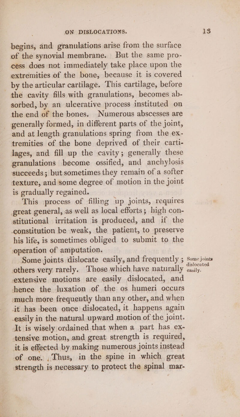 begins, and granulations arise from the surface of the synovial membrane. But the same pro- cess does not immediately take place upon the extremities of the bone, because it is covered _ by the articular cartilage. This cartilage, before the cavity fills with granulations, becomes ab- sorbed, by an ulcerative process instituted on the end of the bones. Numerous abscesses are generally formed, in different parts of the joint, and at length granulations spring from the ex- tremities of the bone deprived of their carti- lages, and fill up the cavity; generally these granulations become ossified, and anchylosis succeeds; but sometimes they remain of a softer texture, and some degree of motion in the joint is gradually regained. Te This process of filling up joints, requires great general, as well as local efforts; high con- ‘stitutional irritation is produced, and if the constitution be weak, the patient, to preserve his life, is sometimes obliged to submit to the operation of amputation. , Some joints dislocate easily, and frequently ; extensive motions are easily dislocated, and hence the luxation of the os humeri occurs much more frequently than any other, and when it has been once dislocated, it happens again easily in the natural upward motion of the joint. It is wisely ordained that when a part has ex- tensive motion, and great strength is required, it is effected by making numerous joints instead of one. , Thus, in the spine in which great ‘strength is necessary to protect the spinal mar-