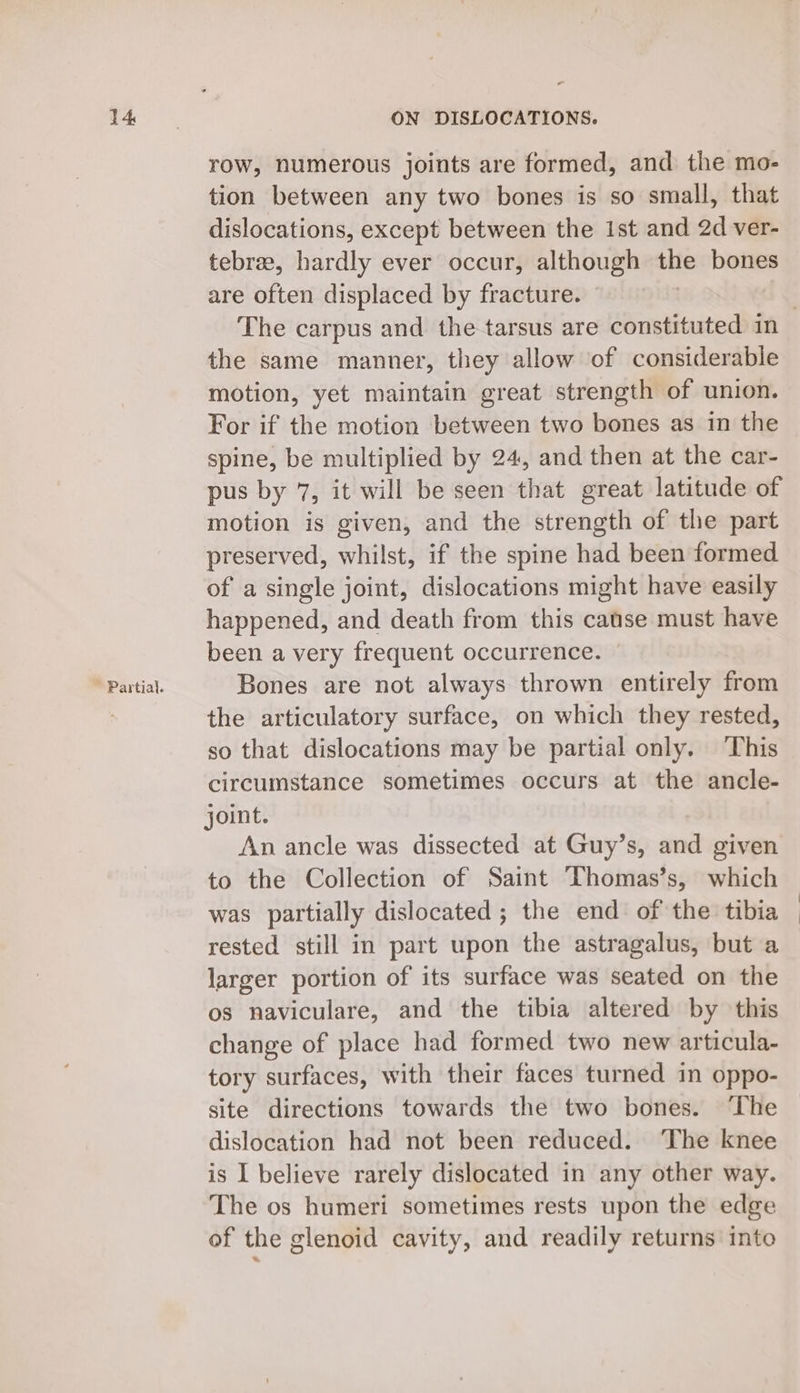 ~ Partial. o row, numerous joints are formed, and the mo- tion between any two bones is so small, that dislocations, except between the 1st and 2d ver- tebrze, hardly ever occur, although the bones are often displaced by fracture. | | the same manner, they allow of considerable motion, yet maintain great strength of union. For if the motion between two bones as in the spine, be multiplied by 24, and then at the car- pus by 7, it will be seen that great latitude of motion is given, and the strength of the part preserved, whilst, if the spine had been formed of a single joint, dislocations might have easily happened, and death from this catse must have been a very frequent occurrence. © Bones are not always thrown entirely from the articulatory surface, on which they rested, so that dislocations may be partial only. ‘This circumstance sometimes occurs at the ancle- joint. An ancle was dissected at Guy’s, and given to the Collection of Saint Thomas’s, which was partially dislocated ; the end of the tibia rested still in part upon the astragalus, but a larger portion of its surface was seated on the os naviculare, and the tibia altered by this change of place had formed two new articula- tory surfaces, with their faces turned in oppo- site directions towards the two bones. The dislocation had not been reduced. ‘The knee is I believe rarely dislocated in any other way. The os humeri sometimes rests upon the edge of the glenoid cavity, and readily returns into