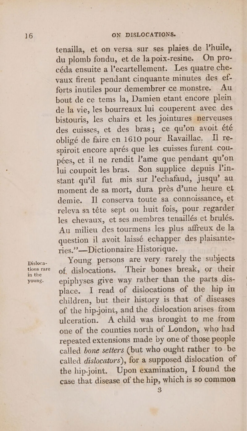 Disloca- tions rare in the young. tenailla, et on versa sur ses plaies de Vhuile, du plomb fondu, et de la poix-resine. On pro- céda ensuite a l’ecartellement. Les quatre che- vaux firent pendant cinquante minutes des ef- forts inutiles pour demembrer ce monstre. Au bout de ce tems la, Damien etant encore plein de la vie, les bourreaux lui couperent avec des — bistouris, les chairs et les jointures nerveuses des cuisses, et des bras; ce qu’on ayoit été obligé de faire en 1610 pour Ravaillac. Il re- spiroit encore aprés que les cuisses furent cou- pées, et il ne rendit ame que pendant qu’on lui coupoit les bras. Son supplice depuis Din- stant quil fut mis sur l’echafaud, jusqu’ au moment de sa mort, dura prés d’une heure et demie. Il conserva toute sa connoissance, et releva sa téte sept ou huit fois, pour regarder les chevaux, et ses membres tenaillés et brulés. Au milieu des tourmens les plus affreux de la question il avoit laissé echapper des plaisante- ries.”’—Dictionnaire Historique. Young persons are very rarely the subjects of. dislocations. Their bones break, or their epiphyses give way rather than the parts dis- place. I read of dislocations of the hip in children, but their history is that of diseases of the hip-joint, and the dislocation arises from ulceration. A child was brought to me from one of the counties north of London, who had repeated extensions made by one of those people called bone setters (but who ought rather to be called dislocators), for a supposed dislocation of the hip-joint. Upon examination, I found the case that disease of the hip, which is so common 3