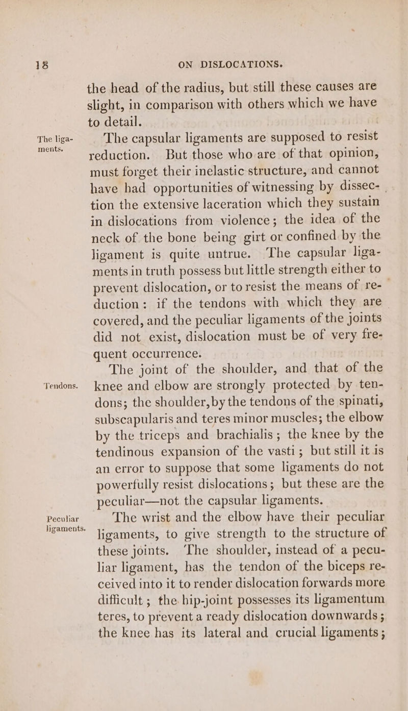 The liga- ments, Tendons. Peculiar ligaments. ON DISLOCATIONS. the head of the radius, but still these causes are slight, in comparison with others which we have to detail. | The capsular ligaments are supposed to resist reduction. But those who are of that opinion, must forget their inelastic structure, and cannot have had opportunities of witnessing by dissec- _ tion the extensive laceration which they sustain in dislocations from violence; the idea of the neck of the bone being girt or confined by the ligament is quite untrue. The capsular liga- ments in truth possess but little strength either to prevent dislocation, or to resist the means of re-_ duction: if the tendons with which they are _ covered, and the peculiar ligaments of the joints did not exist, dislocation must be of very fre- quent occurrence. | The joint of the shoulder, and that of the knee and elbow are strongly protected by ten- dons; the shoulder, by the tendons of the spinati, subscapularis and teres minor muscles; the elbow by the triceps and brachialis; the knee by the tendinous expansion of the vasti; but still it 1s an error to suppose that some ligaments do not powerfully resist dislocations; but these are the peculiar—not the capsular ligaments. The wrist and the elbow have their peculiar ligaments, to give strength to the structure of these joints. ‘The shoulder, instead of a pecu- liar ligament, has the tendon of the biceps re- ceived into it to render dislocation forwards more difficult ; the hip-joint possesses its ligamentum teres, to prevent a ready dislocation downwards ; the knee has its lateral and crucial ligaments ;