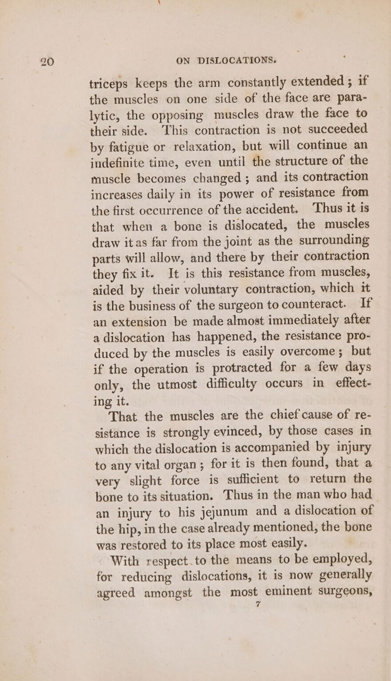 triceps keeps the arm constantly extended ; if the muscles on one side of the face are para- lytic, the opposing muscles draw the face to their side. This contraction is not succeeded by fatigue or relaxation, but will continue an indefinite time, even until the structure of the muscle becomes changed ; and its contraction increases daily in its power of resistance from the first occurrence of the accident. Thus it is that when a bone is dislocated, the muscles draw itas far from the joint as the surrounding parts will allow, and there by their contraction they fix it. It is this resistance from muscles, aided by their voluntary contraction, which it is the business of the surgeon to counteract. If an extension be made almost immediately after a dislocation has happened, the resistance pro- duced by the muscles is easily overcome; but if the operation is protracted for a few days only, the utmost difficulty occurs in effect- ing it. That the muscles are the chief cause of re- sistance is strongly evinced, by those cases in which the dislocation is accompanied by injury to any vital organ; for it is then found, that a very slight force is sufficient to return the bone to its situation. Thus in the man who had an injury to his jejunum and a dislocation of the hip, in the case already mentioned, the bone was restored to its place most easily. With respect.to the means to be employed, for reducing dislocations, it is now generally agreed amongst the most eminent surgeons,