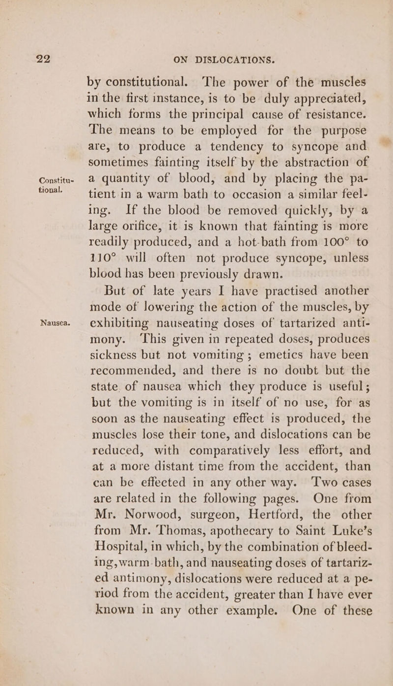 Constitu- tional. Nausea. by constitutional. The power of the muscles in the first instance, is to be duly appreciated, which forms the principal cause of resistance. The means to be employed for the purpose are, to produce a tendency to syncope and sometimes fainting itself by the abstraction of a quantity of blood, and by placing the pa- tient in a warm bath to occasion a similar feel- ing. If the blood be removed quickly, by a large orifice, it is known that fainting is more readily produced, and a hot-bath from 100° to 110° will often not produce syncope, unless blood has been previously drawn. But of late years I have practised another mode of lowering the action of the muscles, by exhibiting nauseating doses of tartarized anti- mony. ‘This given in repeated doses, produces sickness but not vomiting ; emetics have been recommended, and there is no doubt but the state. of nausea which they produce is useful; but the vomiting is in itself of no use, for as soon as the nauseating effect 1s produced, the muscles lose their tone, and dislocations can be reduced, with comparatively less effort, and at a more distant time from the accident, than can be effected in any other way. ‘Iwo cases are related in the following pages. One from Mr. Norwood, surgeon, Hertford, the other from Mr. ‘Thomas, apothecary to Saint Luke’s Hospital, in which, by the combination of bleed- ing,warm-bath, and nauseating doses of tartariz- ed antimony, dislocations were reduced at a pe- riod from the accident, greater than I have ever known in any other example. One of these