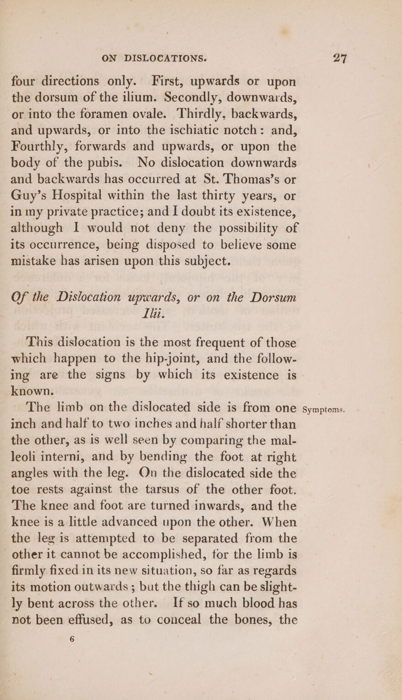 the dorsum of the ilium. Secondly, downwards, or into the foramen ovale. Thirdly, backwards, and upwards, or into the ischiatic notch: and, Fourthly, forwards and upwards, or upon the body of the pubis. No dislocation downwards and backwards has occurred at St. Thomas’s or ~Guy’s Hospital within the last thirty years, or in my private practice; and I doubt its existence, although I would not deny the possibility of its occurrence, being disposed to believe some mistake has arisen upon this subject. Of the Dislocation upwards, or on the Dorsum Ili. This dislocation is the most frequent of those which happen to the hip-joint, and the follow- ing are the signs by which its existence is known. The limb on the dislocated side is from one inch and half to two inches and half shorter than the other, as is well seen by comparing the mal- Symptoms. angles with the leg. On the dislocated side the toe rests against the tarsus of the other foot. The knee and foot are turned inwards, and the knee is a little advanced upon the other. When the leg is attempted to be separated from the other it cannot be accomplished, for the limb is firmly fixed in its new situation, so far as regards its motion outwards ; but the thigh can be slight- ly bent across the other. If so much blood has not been effused, as to conceal the bones, the 6