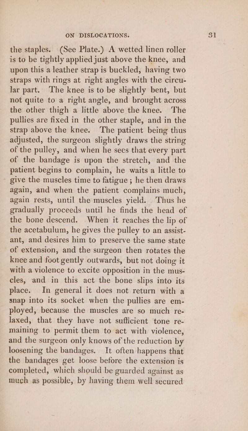 the staples. (See Plate.) A wetted linen roller is to be tightly applied just above the knée, and upon this a leather strap is buckled, having two straps with rings at right angles with the circu- Jar part. The knee is to be slightly bent, but not quite to a right angle, and brought across the other thigh a little above the knee. The pullies are fixed in the other staple, and in the strap above the knee. The patient being thus adjusted, the surgeon slightly draws the string of the pulley, and when he sees that every part of the bandage is upon the stretch, and the patient begins to complain, he waits a little to give the muscles time to fatigue ; he then draws again, and when the patient complains much, again rests, until the muscles yield. Thus he the bone descend. When it reaches the lip of the acetabulum, he gives the pulley to an assist- ant, and desires him to preserve the same state of extension, and the surgeon then rotates the knee and foot gently outwards, but not doing it with a violence to excite opposition in the mus- cles, and in this act the bone slips into its place. In general it does not return with a snap into its socket when the pullies are em- ployed, because the muscles are so much re- laxed, that they have not sufficient tone re- maining to permit them to act with violence, and the surgeon only knows of the reduction by loosening the bandages. It often happens that the bandages get loose before the extension is completed, which should be guarded against as much as possible, by having them well secured