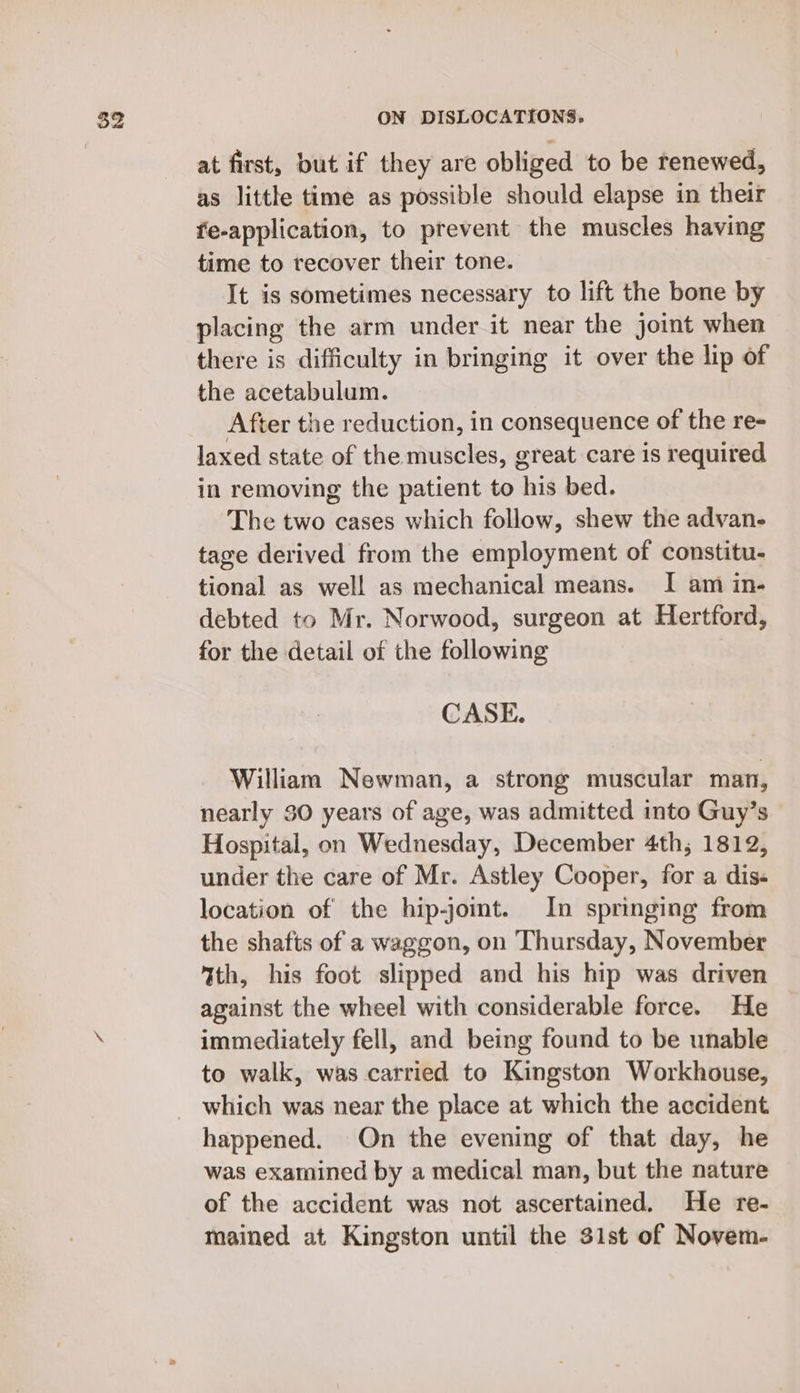 at first, but if they are obliged to be renewed, as little time as possible should elapse in their fe-application, to prevent the muscles having time to recover their tone. It is sometimes necessary to lift the bone by placing the arm under it near the joint when there is difficulty in bringing it over the lip of the acetabulum. After the reduction, in consequence of the re- laxed state of the muscles, great care is required in removing the patient to his bed. The two cases which follow, shew the advan- tage derived from the employment of constitu- tional as well as mechanical means. I am in- debted to Mr. Norwood, surgeon at Hertford, for the detail of the following CASE. William Newman, a strong muscular man, nearly 30 years of age, was admitted into Guy’s Hospital, on Wednesday, December 4th, 1812, under the care of Mr. Astley Cooper, for a dis« location of the hip-jomt. In springing from the shafts of a waggon, on Thursday, November %th, his foot slipped and his hip was driven against the wheel with considerable force. He immediately fell, and being found to be unable to walk, was carried to Kingston Workhouse, which was near the place at which the accident happened. On the evening of that day, he was examined by a medical man, but the nature of the accident was not ascertained. He re- mained at Kingston until the 31st of Novem-