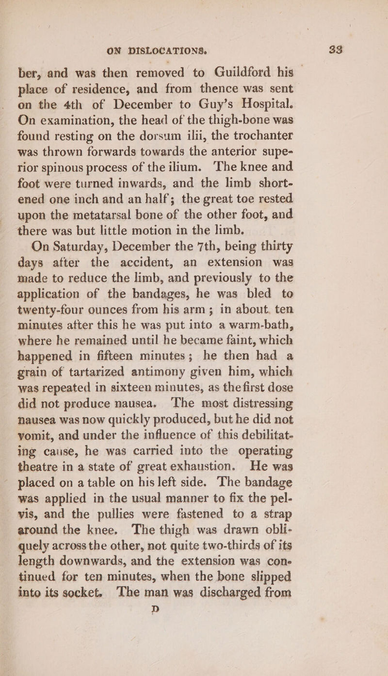 place of residence, and from thence was sent on the 4th of December to Guy’s Hospital. On examination, the head of the thigh-bone was found resting on the dorsum ilii, the trochanter was thrown forwards towards the anterior supe- rior spinous process of the ilium. The knee and foot were turned inwards, and the limb short- ened one inch and an half; the great toe rested upon the metatarsal bone of the other foot, and _ there was but little motion in the limb. On Saturday, December the 7th, being thirty days after the accident, an extension was made to reduce the limb, and previously to the application of the bandages, he was bled to twenty-four ounces from his arm; in about. ten minutes atter this he was put into a warm-bath, where he remained until he became faint, which happened in fifteen minutes; he then had a grain of tartarized antimony given him, which was repeated in sixteen minutes, as the first dose did not produce nausea. ‘The most distressing nausea was now quickly produced, but he did not vomit, and under the influence of this debilitat- ing cause, he was carried into the operating theatre in a state of great exhaustion. He was placed on a table on his left side. The bandage was applied in the usual manner to fix the pel- vis, and the pullies were fastened to a strap around the knee. The thigh was drawn obli- _ quely across the other, not quite two-thirds of its length downwards, and the extension was cone tinued for ten minutes, when the bone slipped into its socket, The man was discharged from D