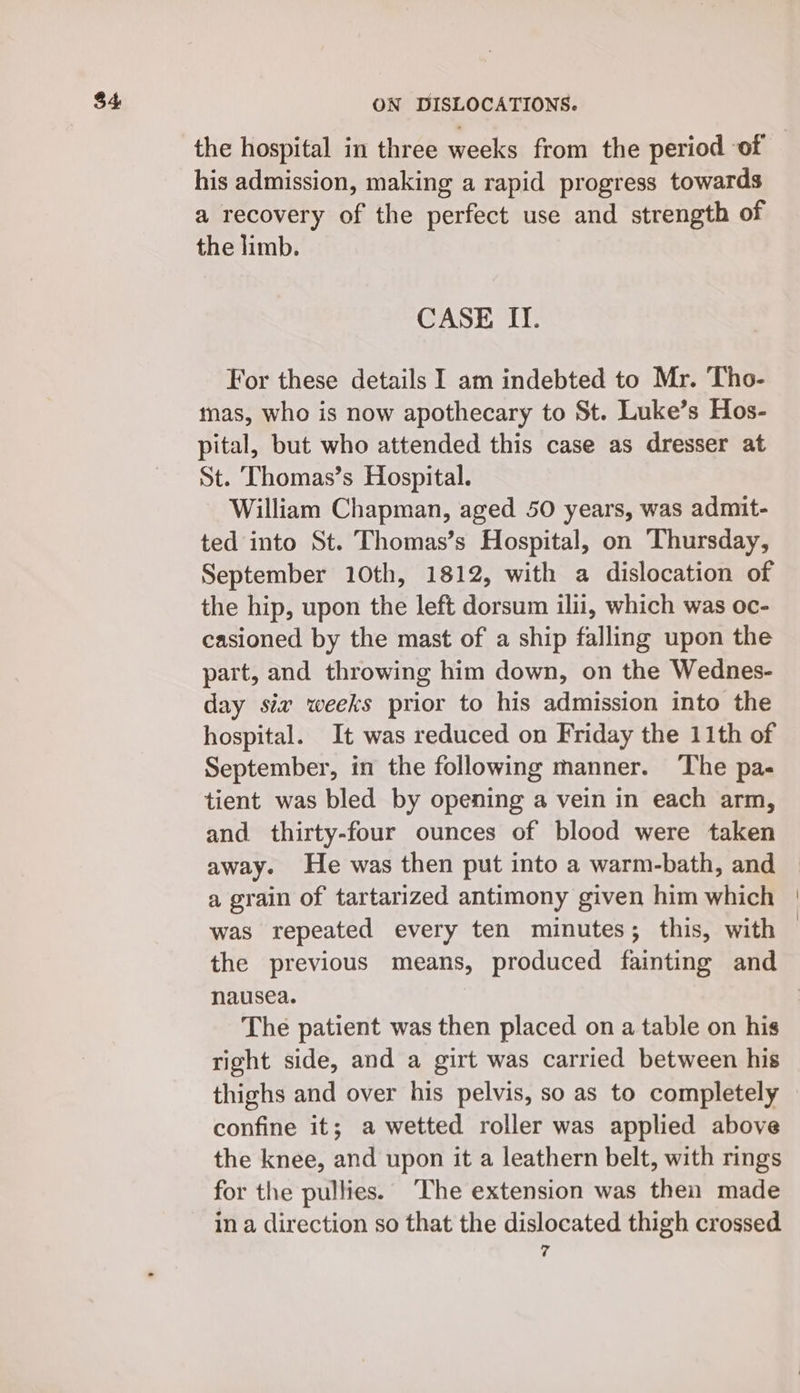 his admission, making a rapid progress towards a recovery of the perfect use and strength of the limb. CASE II. For these details I am indebted to Mr. ‘Tho- mas, who is now apothecary to St. Luke’s Hos- pital, but who attended this case as dresser at St. Thomas’s Hospital. William Chapman, aged 50 years, was admit- ted into St. Thomas’s Hospital, on Thursday, September 10th, 1812, with a dislocation of the hip, upon the left dorsum ilii, which was oc- casioned by the mast of a ship falling upon the part, and throwing him down, on the Wednes- day siz weeks prior to his admission into the hospital. It was reduced on Friday the 11th of September, in the following manner. The pa- tient was bled by opening a vein in each arm, and thirty-four ounces of blood were taken away. He was then put into a warm-bath, and a grain of tartarized antimony given him which was repeated every ten minutes; this, with the previous means, produced fainting and nausea. The patient was then placed on a table on his right side, and a girt was carried between his thighs and over his pelvis, so as to completely confine it; a wetted roller was applied above the knee, and upon it a leathern belt, with rings for the pullies. The extension was then made in a direction so that the dislocated thigh crossed 7