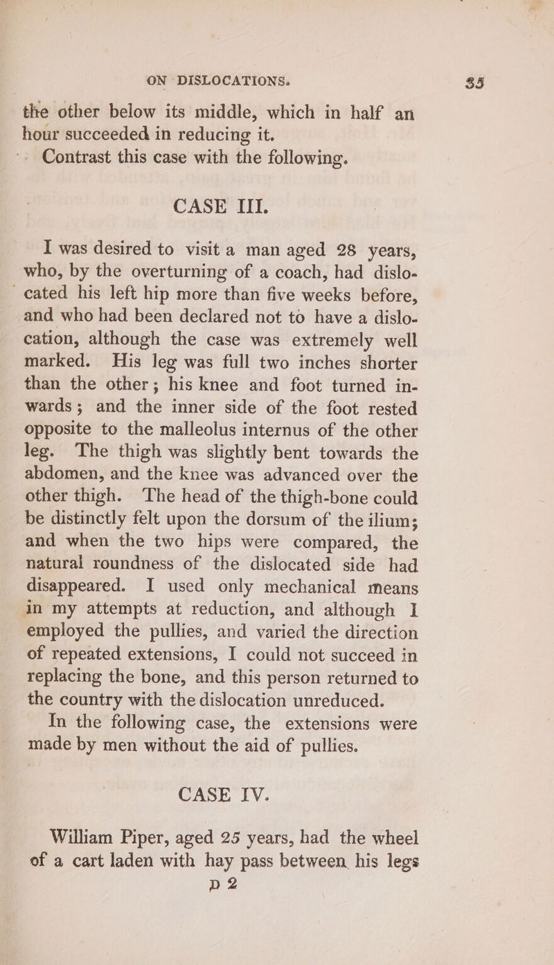 the other below its middle, which in half an hour succeeded in reducing it. '. Contrast this case with the following. CASE IIT. I was desired to visit a man aged 28 years, who, by the overturning of a coach, had dislo- cated his left hip more than five weeks before, and who had been declared not to have a dislo- cation, although the case was extremely well marked. His leg was full two inches shorter than the other; his knee and foot turned in- wards; and the inner side of the foot rested opposite to the malleolus internus of the other leg. The thigh was slightly bent towards the abdomen, and the knee was advanced over the other thigh. The head of the thigh-bone could be distinctly felt upon the dorsum of' the ilium; and when the two hips were compared, the natural roundness of the dislocated side had disappeared. I used only mechanical means in my attempts at reduction, and although I employed the pullies, and varied the direction of repeated extensions, I could not succeed in replacing the bone, and this person returned to the country with the dislocation unreduced. In the following case, the extensions were made by men without the aid of pullies. CASE IV. William Piper, aged 25 years, had the wheel of a cart laden with hay pass between his legs D2