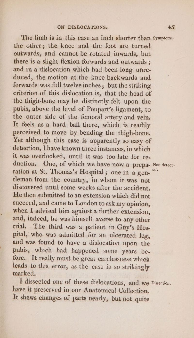The limb is in this case an inch shorter than Symptoms. the other; the knee and the foot are turned outwards, and cannot be rotated inwards, but there is a slight flexion forwards and outwards ; and in a dislocation which had been long unre- duced, the motion at the knee backwards and forwards was full twelve inches; but the striking criterion of this dislocation is, that the head of the thigh-bone may be distinctly felt upon the pubis, above the level of Poupart’s ligament, to the outer side of the femoral artery and vein. It feels as a hard ball there, which is readily perceived to move by bending the thigh-bone. Yet although this case is apparently so easy of detection, I have known three instances, in which it was overlooked, until it was too late for re- duction. One, of which we have now a prepa- Not detect: tation at St. Thomas’s Hospital; one in a gen- “ tleman from the country, in whom it was not discovered until some weeks after the accident. He then submitted to an extension which did not succeed, and came to London to ask my opinion, when I advised him against a further extension, and, indeed, he was himself averse to any other trial, The third was a patient in Guy’s Hos. pital, who was admitted for an ulcerated leg, and was found to have a dislocation upon the pubis, which had happened some years be- fore. It really must be great carelessness which leads to this error, as the case is so strikingly marked. I dissected one of these dislocations, and we Dissection. have it preserved in our Anatomical Collection. It shews changes of parts nearly, but not quite