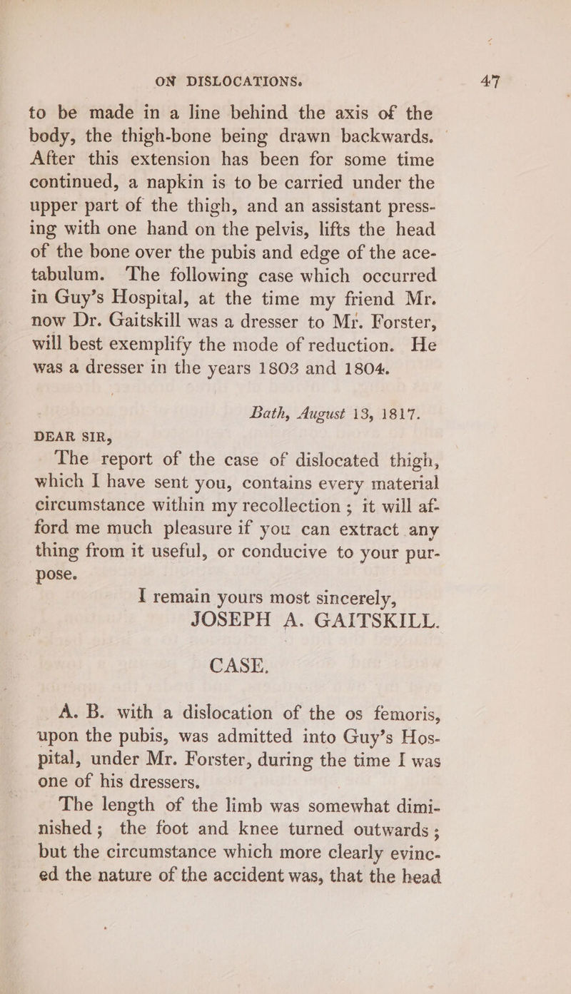 to be made in a line behind the axis of the continued, a napkin is to be carried under the upper part of the thigh, and an assistant press- ing with one hand on the pelvis, lifts the head of the bone over the pubis and edge of the ace- tabulum. The following case which occurred in Guy’s Hospital, at the time my friend Mr. now Dr. Gaitskill was a dresser to Mr. Forster, will best exemplify the mode of reduction. He was a dresser in the years 1803 and 1804. Bath, August 13, 1817. DEAR SIR, The report of the case of dislocated thigh, which I have sent you, contains every material circumstance within my recollection ; it will af- ford me much pleasure if you can extract any thing from it useful, or conducive to your pur- I remain yours most sincerely, A. B. with a dislocation of the os femoris, upon the pubis, was admitted into Guy’s Hos- pital, under Mr. Forster, during the time I was one of his dressers. | The length of the limb was somewhat dimi- nished ; the foot and knee turned outwards ; but the circumstance which more clearly evinc- ed the nature of the accident was, that the head