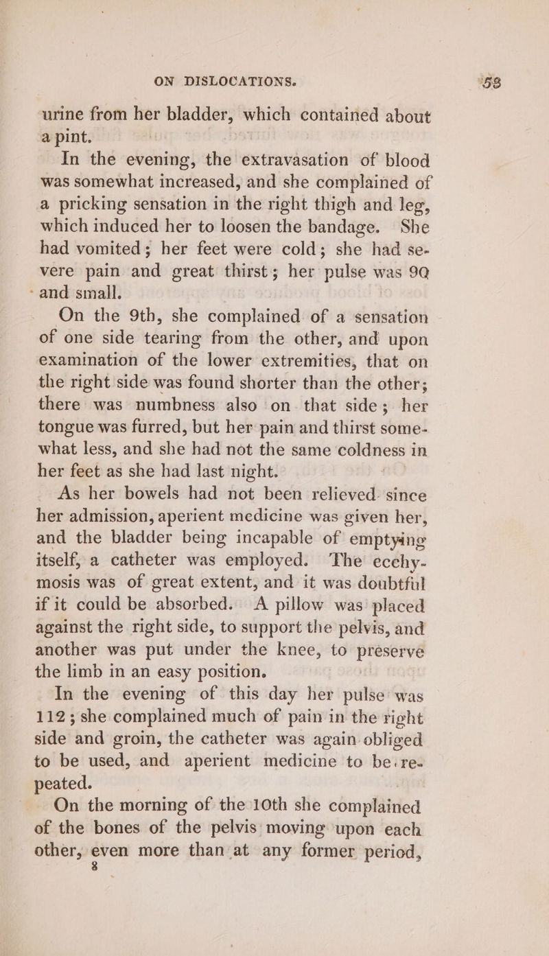 urine from her i which contained about a pint. | In the evening, the: extravasation of blood was somewhat increased, and she complained of a pricking sensation in the right thigh and leg, which induced her to loosen the bandage. She had vomited; her feet were cold; she had se- vere pain eae great thirst; her pate * was 9Q - and small, On the 9th, she domplanead of a sensation of one side tearing from the other, and upon examination of the lower extremities, that on the right side was found shorter than the other; there was numbness also on. that side; her tongue was furred, but her pain and thirst some- what less, and she had not the same a in her feet as she had last night. As her bowels had not been relieved. since her admission, aperient medicine was given her, and the bladder being incapable of emptying itself, a catheter was employed. The ecehy- mosis was of great extent, and it was doubtful if it could be absorbed. A pillow was’ placed against the right side, to support the pelvis, and another was put under the knee, to ee the limb in an easy position. : In the evening of this day her pulse was 112; she complained much of pain in the right side ics groin, the catheter was again obliged to be used, and aperient medicine to be.re- peated. On the morning of the 10th she cémplidinied of the bones of the pelvis moving upon each other, —— more than at any former period,