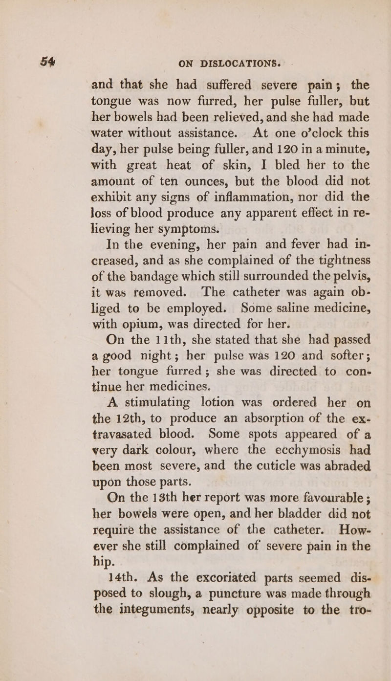 and that she had suffered severe pain; the tongue was now furred, her pulse fuller, but her bowels had been relieved, and she had made water without assistance. At one o’clock this day, her pulse being fuller, and 120 in a minute, with great heat of skin, I bled her to the amount of ten ounces, but the blood did not exhibit any signs of inflammation, nor did the loss of blood produce any apparent effect in re- lieving her symptoms. In the evening, her pain and fever had in- creased, and as she complained of the tightness of the bandage which still surrounded the pelvis, it was removed. The catheter was again ob- liged to be employed. Some saline medicine, with opium, was directed for her. On the 11th, she stated that she had passed a good night; her pulse was 120 and softer ; her tongue furred; she was directed to con- tinue her medicines. A stimulating lotion was ordered her on the 12th, to produce an absorption of the ex- travasated blood. Some spots appeared of a very dark colour, where the ecchymosis had been most severe, and the cuticle was abraded upon those parts. On the 13th her report was more favourable ; her bowels were open, and her bladder did not require the assistance of the catheter. How- . ever she still complained of severe pain in the hip. 14th. As the excoriated parts seemed dis- posed to slough, a puncture was made through the integuments, nearly opposite to the tro-