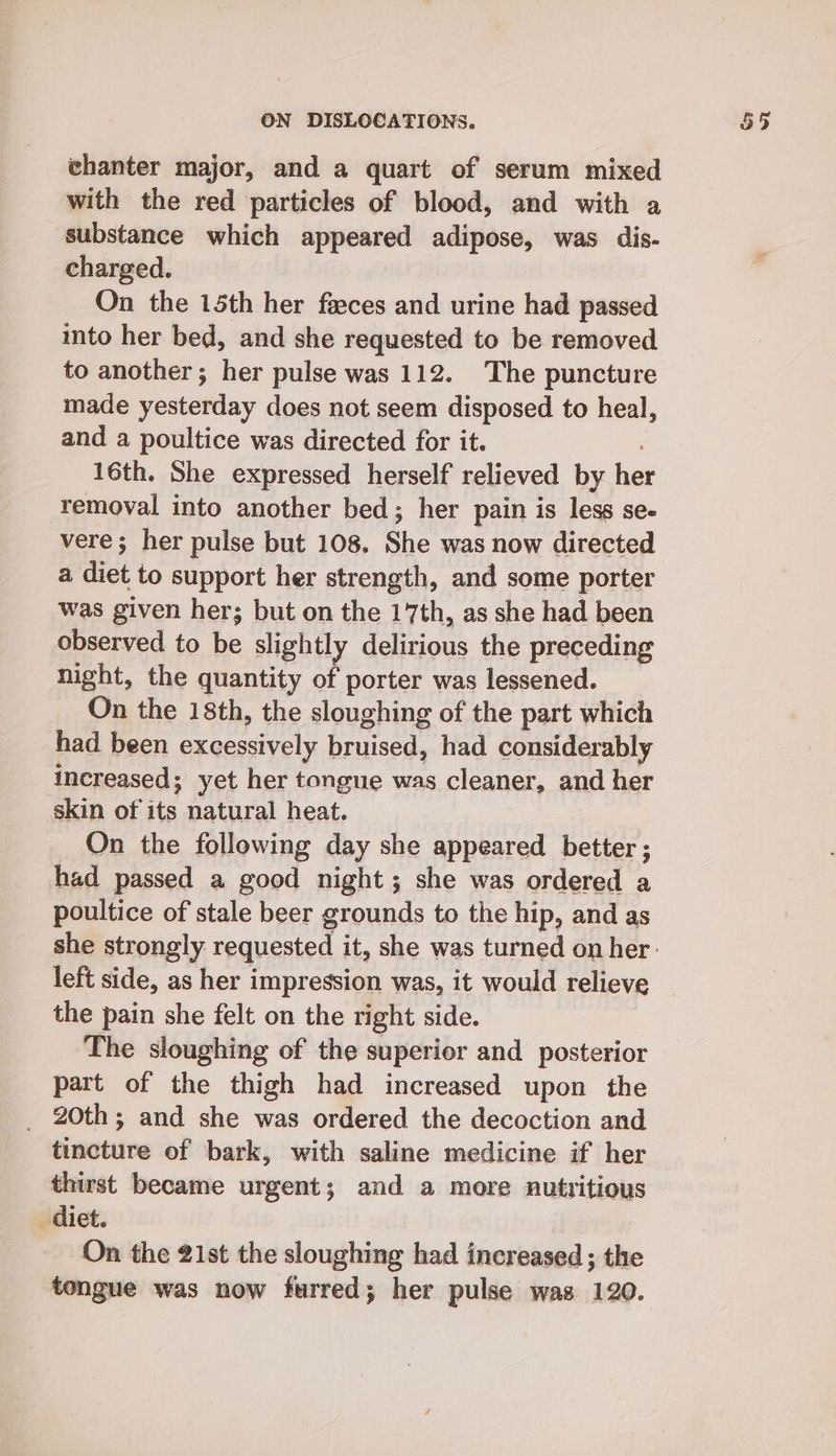 chanter major, and a quart of serum mixed with the red particles of blood, and with a substance which appeared adipose, was dis- charged. On the 15th her feeces and urine had passed into her bed, and she requested to be removed to another; her pulse was 112. The puncture made yesterday does not seem disposed to heal, and a poultice was directed for it. 16th. She expressed herself relieved by hae removal into another bed; her pain is less se- vere; her pulse but 108. She was now directed a diet to support her strength, and some porter was given her; but on the 17th, as she had been observed to be slightly delirious the preceding night, the quantity of porter was lessened. On the 18th, the sloughing of the part which _ had been excessively bruised, had considerably increased; yet her tongue was cleaner, and her skin of its natural heat. On the following day she appeared better ; had passed a good night; she was ordered a poultice of stale beer grounds to the hip, and as left side, as her impression was, it would relieve the pain she felt on the right side. The sloughing of the superior and posterior part of the thigh had increased upon the _ 20th; and she was ordered the decoction and tincture of bark, with saline medicine if her thirst became urgent; and a more nutritious diet. On the 21st the sloughing had increased ; the