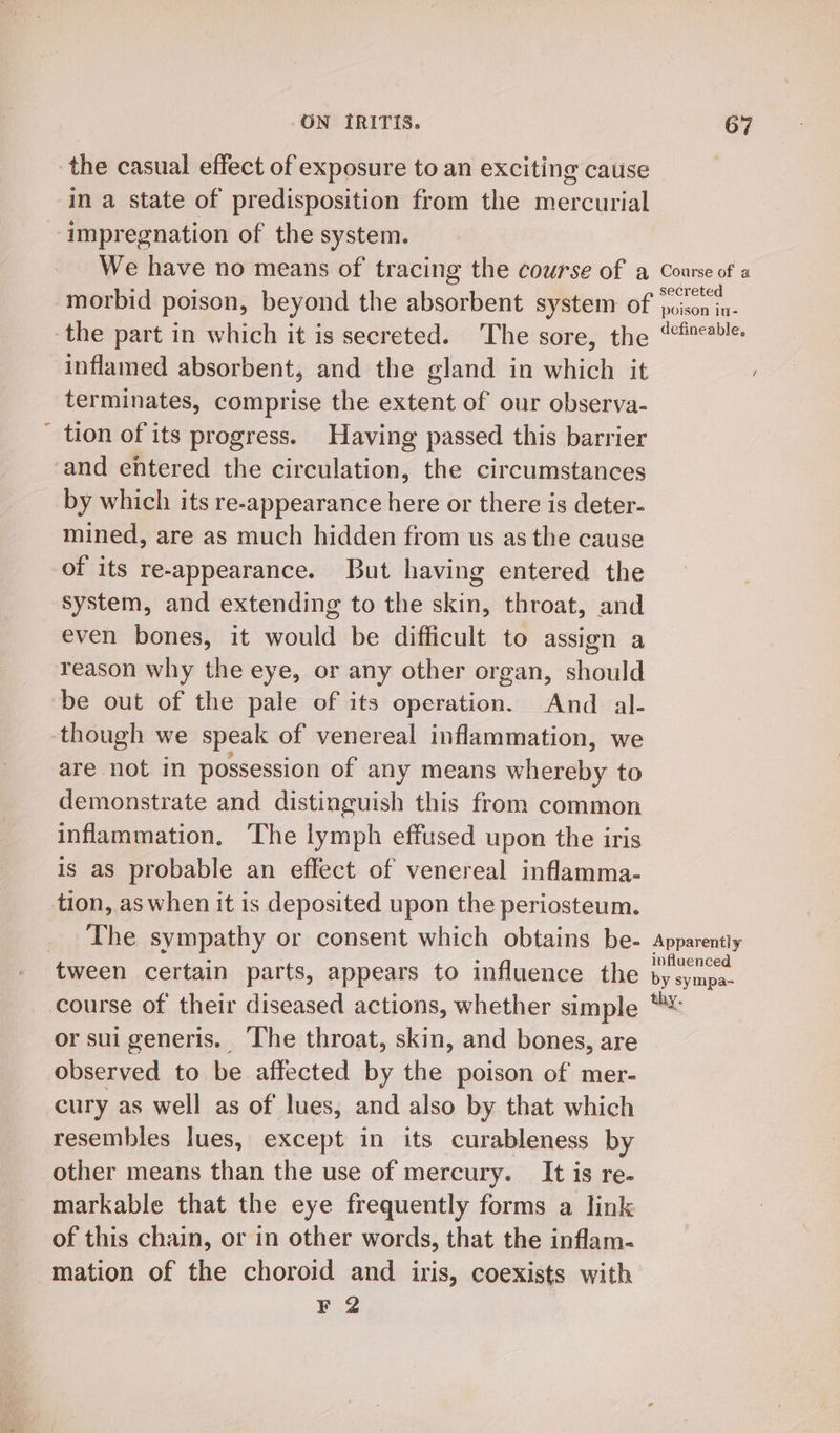 the casual effect of exposure to an exciting cause in a state of predisposition from the mercurial impregnation of the system. We have no means of tracing the course of a morbid poison, beyond the absorbent system of the part in which it is secreted. The sore, the inflamed absorbent, and the gland in which it terminates, comprise the extent of our observa- tion of its progress. Having passed this barrier by which its re-appearance here or there is deter- mined, are as much hidden from us as the cause of its re-appearance. But having entered the system, and extending to the skin, throat, and even bones, it would be difficult to assign a reason why the eye, or any other organ, should be out of the pale of its operation. And _ al- though we speak of venereal inflammation, we are not in possession of any means whereby to demonstrate and distinguish this from common inflammation. The lymph effused upon the iris is as probable an effect of venereal inflamma- The sympathy or consent which obtains be- Course of a secreted poison in- defineable, Apparently influenced by sympa- thy or sui generis. The throat, skin, and bones, are observed to be affected by the poison of mer- cury as well as of lues, and also by that which resembles lues, except in its curableness by other means than the use of mercury. It is re- markable that the eye frequently forms a link of this chain, or in other words, that the inflam- mation of the choroid and iris, coexists with F 2