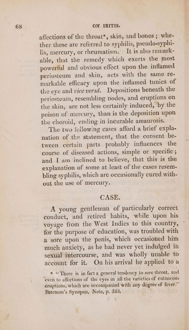 affections of the throat*, skin, and bones ; whe- ther these are referred to syphilis, pseudo-syphi- lis, mercury, or rheumatism. It is also remark- able, that the remedy which exerts the most powerful and obvious effect upon the inflamed periosteum and skin, acts with the same re- markable efficacy upon the inflamed tunics of the eye and vice versd. Depositions beneath the periosteum, resembling nodes, and eruptions on the skin, are not less certainly induced, by the poison of mercury, than is the deposition upon the choroid, ending in incurable amaurosis. The two following cases afford a brief expla- nation of the statement, that the consent be- tween certain parts probably influences the course of diseased actions, simple or specific ; and I am inclined to believe, that this is the explanation of some at least of the cases resem- bling syphilis, which are occasionally cured with- out the use of mercury. CASE. A young gentleman of particularly correct conduct, and retired habits, while upon his voyage from the West Indies to this country, for the purpose of education, was troubled with a sore upon the penis, which occasioned him much anxiety, as he had never yet indulged in sexual intercourse, and was wholly unable to account for it. On his arrival he applied to a * «There is in facta general tendency to sore throat, and eruptions, which ate accompanied with any degree of fever.”’ Bateman’s Synopsis, Note, p. 333.