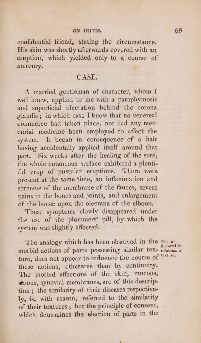 confidential friend, stating the circumstance. His skin was shortly afterwards covered with an eruption, which yielded only to a course of mercury. CASE. A married gentleman of character, whom I well knew, applied to me with a paraphymosis and superficial ulceration behind the corona elandis ; in which case I know that no venereal commerce had taken place, nor had any mer- curial medicine been employed to affect the system. It began in consequence of a hair having accidentally applied itself around that part. Six weeks after the healing of the sore, the whole cutaneous surface exhibited a plenti- ful crop of pustular eruptions. ‘There were present at the same time, an inflammation and soreness of the membrane of the fauces, severe pains in the bones and joints, and enlargement of the bursa upon the olecrana of the elbows. These symptoms slowly disappeared under the use of the plummers’ pill, by whica the system was slightly affected. The analogy which has been observed in the morbid actions of parts possessing similar tex- ture, does not appear to influence the course of these actions, otherwise than by continuity. The morbid affections of the skin, mucous, serous, synovial membranes, are of this descrip- tion ; the similarity of their diseases respective- ly, aby with reason, referred to the similarity of their textures ; but the principle of consent, which determines the election of parts in the Not in- fluenced by relations ef texture,