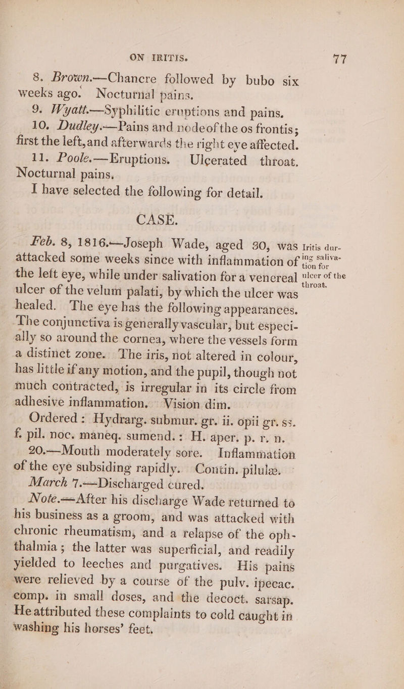 8. Brown.—Chancre followed by bubo six weeks ago. Nocturnal pains. 9. Wyatt.—Syphilitic eruptions and pains. 10, Dudley.—Pains and node of the os frontis; first the left,and afterwards the right eye affected. 11. Poole.—Kruptions, Ulcerated throat, Nocturnal pains. I have selected the following for detail. CASE. feb. 8, 1816.—Joseph Wade, aged 30, was Iritis dur- attacked some weeks since with inflammation of oe the lett eye, while under salivation for a venereal er aie ulcer of the velum palati, by which the ulcer was healed. The eye has the following appearances. The conjunctiva is generally vascular, but especi- ally so around the cornea, where the vessels form a distinct zone. The iris, not altered in colour, has little if any motion, and the pupil, though not much contracted, is irregular in its circle from adhesive inflammation. Vision dim. Ordered : Hydrarg. submur. gt. ii. Opil gr. ss. f. pil. noc. maneq. sumend.: H. aper. p. r. 1. 20.—Mouth moderately sore. Inflammation of the eye subsiding rapidly. Contin. pilulee. March 7.—Discharged cured. | Note.—After his discharge Wade returned to his business as a groom, and was attacked with chronic rheumatism, and a relapse of the oph- thalmia ; the latter was superficial, and readily yielded to leeches and purgatives. His pains were relieved by a course of the pulv. ipecac. comp. in small doses, and the decoct. sarsap. _ Heattributed these complaints to cold caught in washing his horses’ feet.