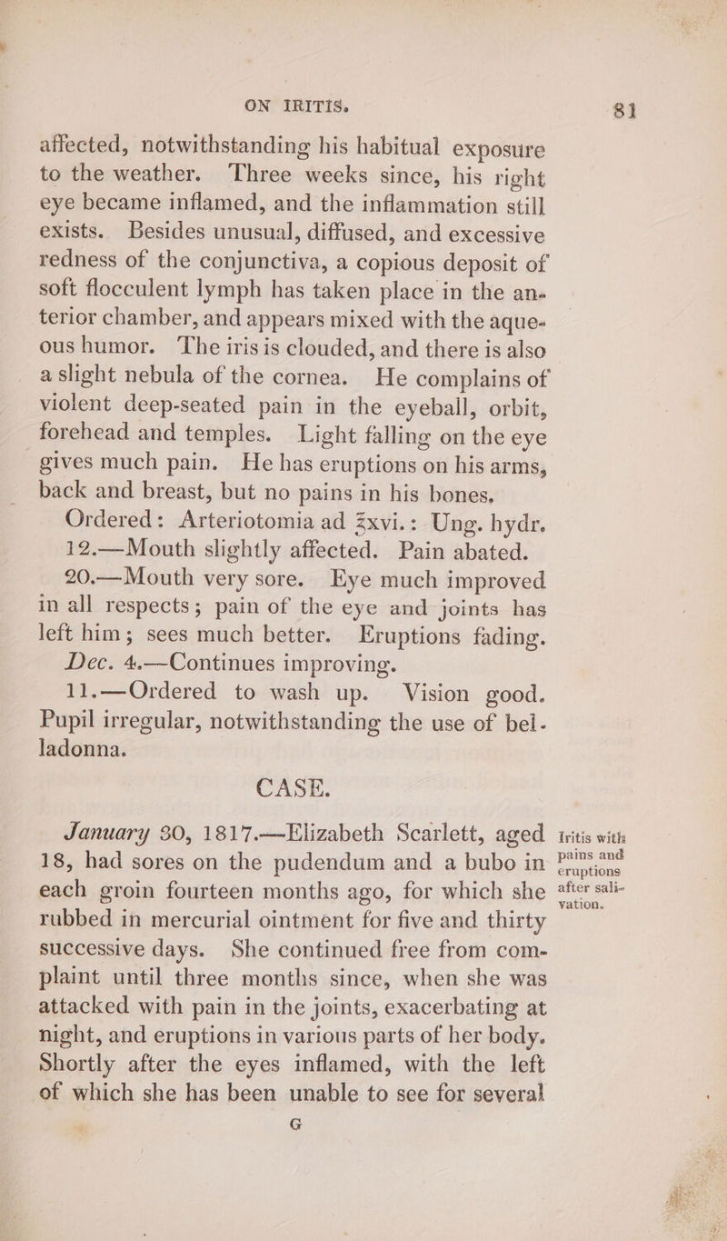 affected, notwithstanding his habitual exposure to the weather. Three weeks since, his right eye became inflamed, and the inflammation still] exists. Besides unusual, diffused, and excessive redness of the conjunctiva, a copious deposit of soft flocculent lymph has taken place in the an- terior chamber, and appears mixed with the aque- oushumor. ‘The iris is clouded, and there is also a slight nebula of the cornea. He complains of violent deep-seated pain in the eyeball, orbit, _ forehead and temples. Light falling on the eye gives much pain. He has eruptions on his arms, back and breast, but no pains in his bones, Ordered: Arteriotomia ad Zxvi.: Ung. hydr. 12.—Mouth slightly affected. Pain abated. 20.—Mouth very sore. Eye much improved in all respects; pain of the eye and joints has left him; sees much better. Eruptions fading. Dec. 4.—Continues improving. 11.—Ordered to wash up. Vision good. Pupil irregular, notwithstanding the use of bel- ladonna. CASE. January 30, 1817.—FElizabeth Scarlett, aged 18, had sores on the pudendum and a bubo in each groin fourteen months ago, for which she rubbed in mercurial ointment for five and thirty successive days. She continued free from com- plaint until three months since, when she was attacked with pain in the joints, exacerbating at night, and eruptions in various parts of her body. Shortly after the eyes inflamed, with the left of which she has been unable to see for several G 81 Iritis with pains and eruptions after sali- vation.