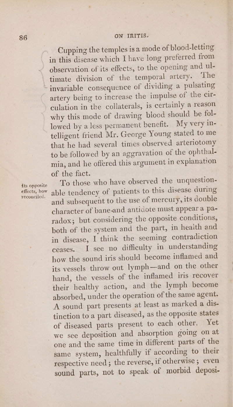 Cupping the temples isa mode of blood-letting in this disease which I have long preferred from observation of its effects, to the opening and ul- timate division of the temporal artery. ‘The its opposite effects, how reconciled. artery being to increase the impulse of the cir- culation in the collaterals, is certainly a reason why this mode of drawing blood should be fol- lowed by a less permanent benefit. My very in- - telligent friend Mr. George Young stated to me that he had several times observed arteriotomy to be followed by an aggravation of the ophthal- mia, and he offered this argument in explanation of the fact. . To those who have observed the unquestion- able tendency of patients to this disease during and subsequent to the use of mercury, its double character of bane-and anticaote must appear a pa- radox; but considering the opposite conditions, both of the system and the part, in heaith and in disease, I think the seeming contradiction ceases. I see no difficulty in understanding how the sound iris should become inflamed and its vessels throw out lymph—and on the other hand, the vessels of the inflamed iris recover their healthy action, and the lymph become absorbed, under the operation of the same agent. A sound part presents at least as marked a dis- tinction to a part diseased, as the opposite states of diseased parts present to each other. Yet one and the same time in different parts of the same system, healthfully if according to their respective need ; the reverse, if otherwise; even sound parts, not to speak of morbid deposi-