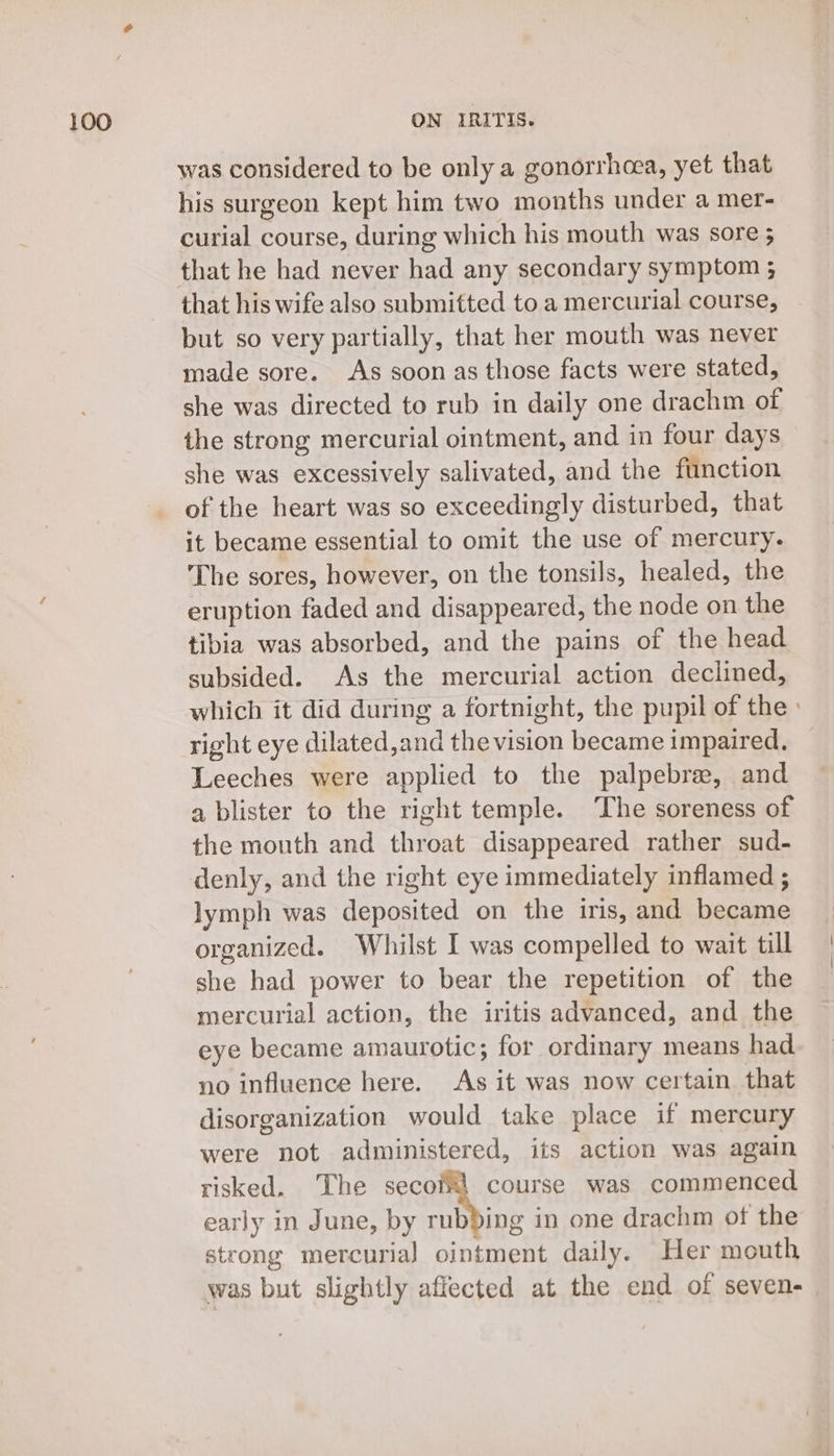 was considered to be only a gonorrhoea, yet that his surgeon kept him two months under a mer- curial course, during which his mouth was sore ; that his wife also submitted to a mercurial course, but so very partially, that her mouth was never made sore. As soon as those facts were stated, she was directed to rub in daily one drachm of the strong mercurial ointment, and in four days she was excessively salivated, and the function of the heart was so exceedingly disturbed, that it became essential to omit the use of mercury. The sores, however, on the tonsils, healed, the eruption faded and disappeared, the node on the tibia was absorbed, and the pains of the head subsided. As the mercurial action declined, which it did during a fortnight, the pupil of the) right eye dilated,and the vision became impaired. Leeches were applied to the palpebre, and a blister to the right temple. ‘The soreness of the mouth and throat disappeared rather sud- denly, and the right eye immediately inflamed ; lymph was deposited on the iris, and became organized. Whilst I was compelled to wait till she had power to bear the repetition of the mercurial action, the iritis advanced, and the eye became amaurotic; for ordinary means had. no influence here. As it was now certain that disorganization would take place if mercury were not administered, its action was again risked. The secofl course was commenced early in June, by 7 in one drachm of the stcong mercurial ointment daily. Her mouth was but slightly affected at the end of seven-