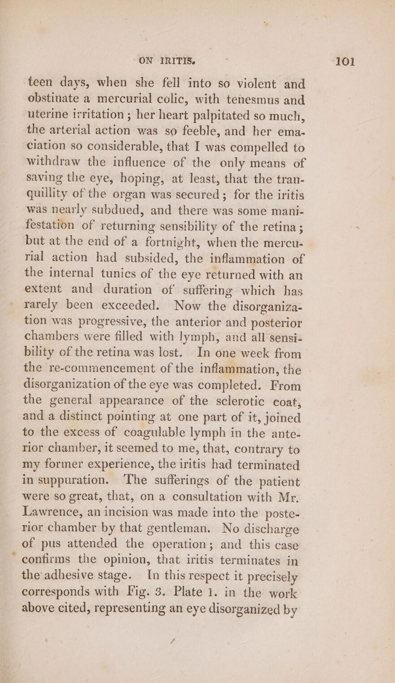 teen days, when she fell into so violent and obstinate a mercurial colic, with tenesmus and uterine irritation ; her heart palpitated so much, the arterial action was so feeble, and her ema- ciation so considerable, that I was compelled to withdraw the influence of the only means of saving the eye, hoping, at least, that the tran- quillity of the organ was secured ; for the iritis was nearly subdued, and there was some mani- festation of returning sensibility of the retina ; but at the end of a fortnight, when the mercu- rial action had subsided, the inflammation of the internal tunics of the eye returned with an extent and duration of suffering which has rarely been exceeded. Now ities disorganiza- tion was progressive, the anterior and posterior chambers were filled with lymph, and all sensi- bility of the retina was lost. In one week from disorganization of the eye was completed. From the general appearance of the sclerotic coat, and a distinct pointing at one part of it, joined to the excess of coagulable lymph in the ante- rior chamber, it ae to me, that, contrary to my former experience, the iritis had terminated in suppuration. ‘The sufferings of the patient were so great, that, on a consultation with Mr, Lawrence, an incision was made into the poste- rior chamber by that gentleman. No discharge of pus attended the operation; and this case confirms the opinion, that iritis terminates in the adhesive stage. [n this respect it precisely corresponds with Vig. 3. Plate 1. in the work above cited, representing an eye disorganized by