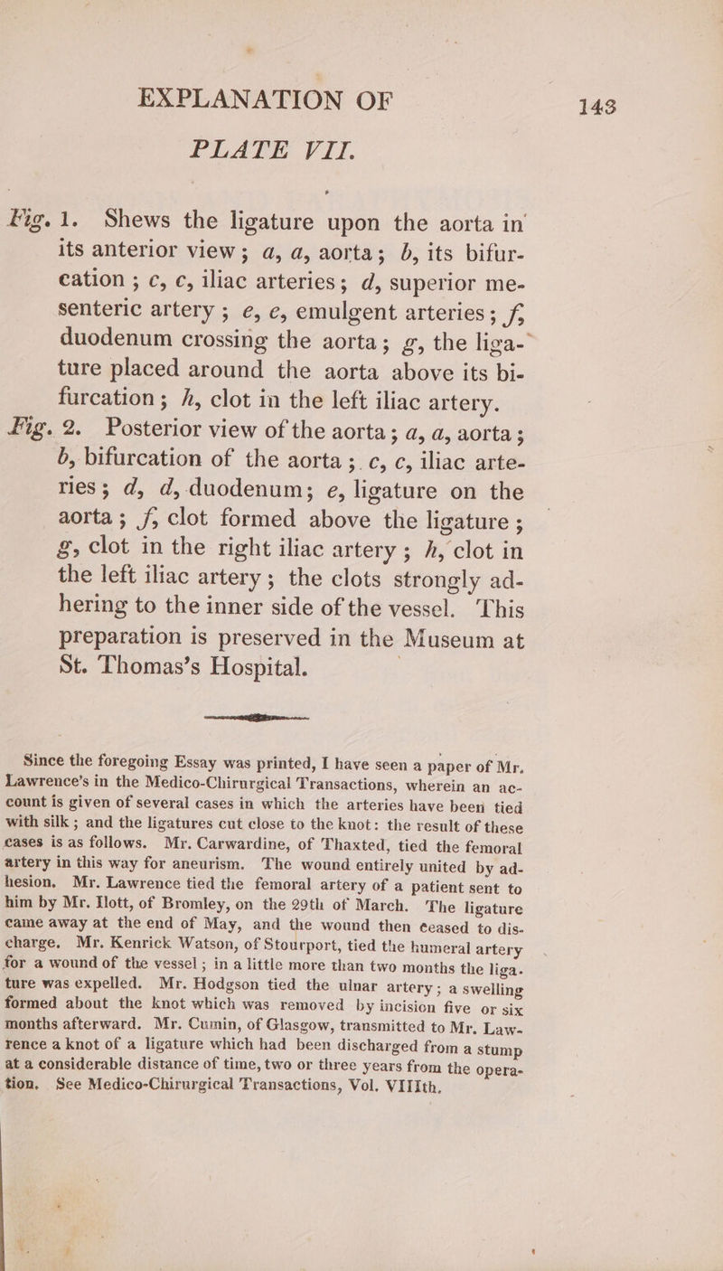 EXPLANATION OF PLATE VII. fig. 1. Shews the ligature upon the aorta in its anterior view; a, a, aorta; b, its bifur- cation ; c, c, iliac arteries; d, superior me- senteric artery ; ¢, e, emulgent arteries; f, duodenum crossing the aorta; g, the liga- ture placed around the aorta above its bi- furcation ; h, clot in the left iliac artery. fig. 2. Posterior view of the aorta; a, a, aorta ; b, bifurcation of the aorta ;.c, c, iliac arte- ries; d, d, duodenum; e, ligature on the aorta ; f; clot formed above the ligature ; g, clot in the right iliac artery ; h, clot in the left iliac artery ; the clots strongly ad- hering to the inner side of the vessel. This preparation is preserved in the Museum at St. Thomas’s Hospital. 3 Since the foregoing Essay was printed, I have seen a paper of Mr. Lawrence’s in the Medico-Chirurgical Transactions, wherein an ac- count is given of several cases in which the arteries have been tied with silk ; and the ligatures cut close to the knot: the result of these cases is as follows. Mr. Carwardine, of Thaxted, tied the femoral artery in this way for aneurism. The wound entirely united by ad- hesion. Mr. Lawrence tied the femoral artery of a patient sent to him by Mr. lott, of Bromley, on the 29th of March. The ligature came away at the end of May, and the wound then ¢eased to dis- charge. Mr. Kenrick Watson, of Stourport, tied the humeral artery for a wound of the vessel ; in a little more than two months the liga. ture was expelled. Mr. Hodgson tied the ulnar artery ; a swelling formed about the knot which was removed by incision five or six months afterward. Mr. Cumin, of Glasgow, transmitted to Mr. Law- rence a knot of a ligature which had been discharged from a stump at a considerable distance of time, two or three years from the opera- tion. See Medico-Chirurgical Transactions, Vol. VIIIth,