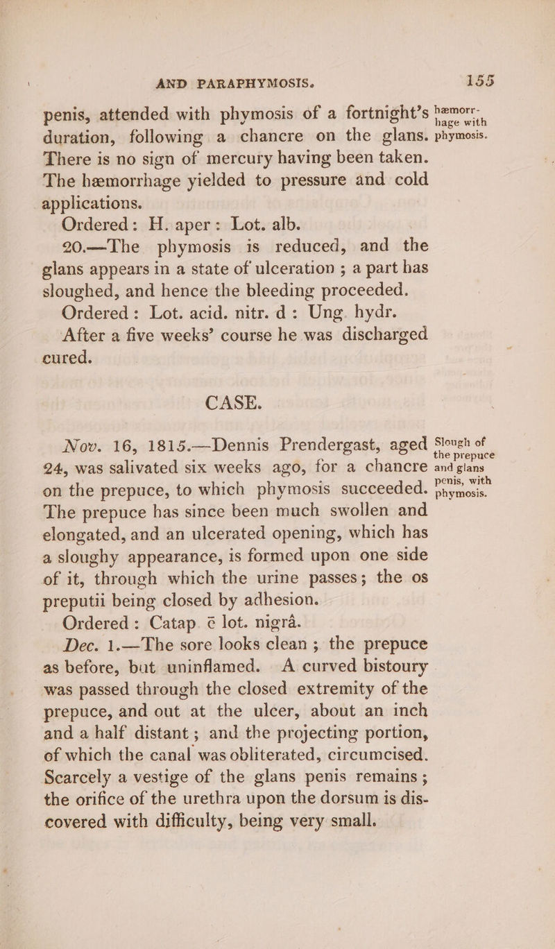 penis, attended with phymosis of a fortnight’s }zmor. duration, following a chancre on the glans. phymosis. There is no sign of mercury having been taken. The hemorrhage yielded to pressure and cold applications. Ordered: H. aper: Lot. alb. 20.—The phymosis is reduced, and the glans appears in a state of ulceration ; a part has sloughed, and hence the bleeding proceeded. Ordered: Lot. acid. nitr. d: Ung. hydr. After a five weeks’ course he was discharged cured. CASE. Nov. 16, 1815.—Dennis Prendergast, aged Slough of 24. was salivated six weeks ago, for a chancre pe A on the prepuce, to which phymosis succeeded. ae The prepuce has since been much swollen and elongated, and an ulcerated opening, which has a sloughy appearance, is formed upon one side of it, through which the urine passes; the os preputii being closed by adhesion. Ordered: Catap. ¢ lot. nigra. Dec. 1.—The sore looks clean ; the prepuce as before, but uninflamed. A curved bistoury was passed through the closed extremity of the prepuce, and out at the ulcer, about an inch and a half distant; and the projecting portion, of which the canal was obliterated, circumcised. Scarcely a vestige of the glans penis remains ; the orifice of the urethra upon the dorsum is dis- covered with difficulty, being very small.